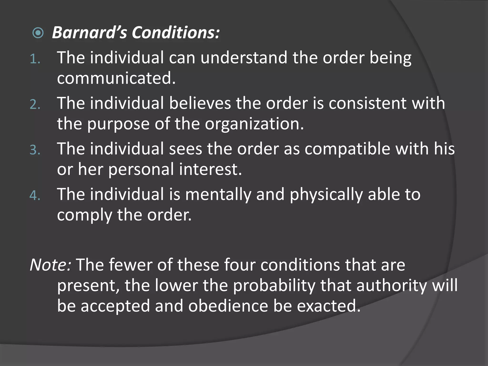  Barnard’s Conditions:
1. The individual can understand the order being
communicated.
2. The individual believes the order is consistent with
the purpose of the organization.
3. The individual sees the order as compatible with his
or her personal interest.
4. The individual is mentally and physically able to
comply the order.
Note: The fewer of these four conditions that are
present, the lower the probability that authority will
be accepted and obedience be exacted.
 