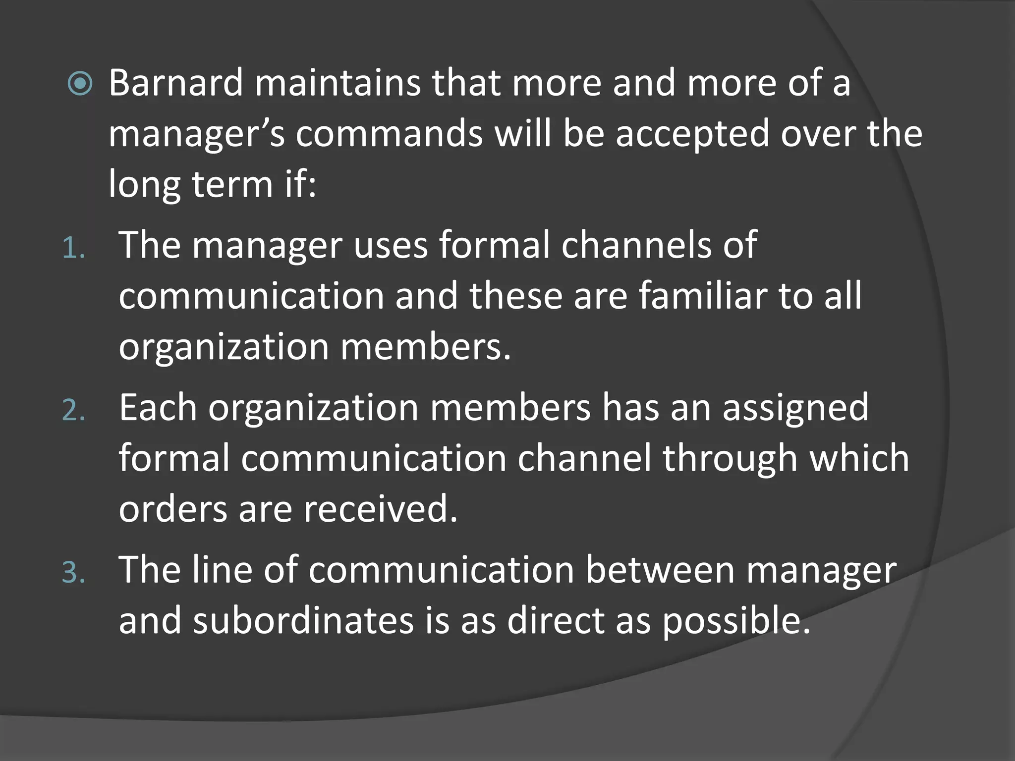  Barnard maintains that more and more of a
manager’s commands will be accepted over the
long term if:
1. The manager uses formal channels of
communication and these are familiar to all
organization members.
2. Each organization members has an assigned
formal communication channel through which
orders are received.
3. The line of communication between manager
and subordinates is as direct as possible.
 