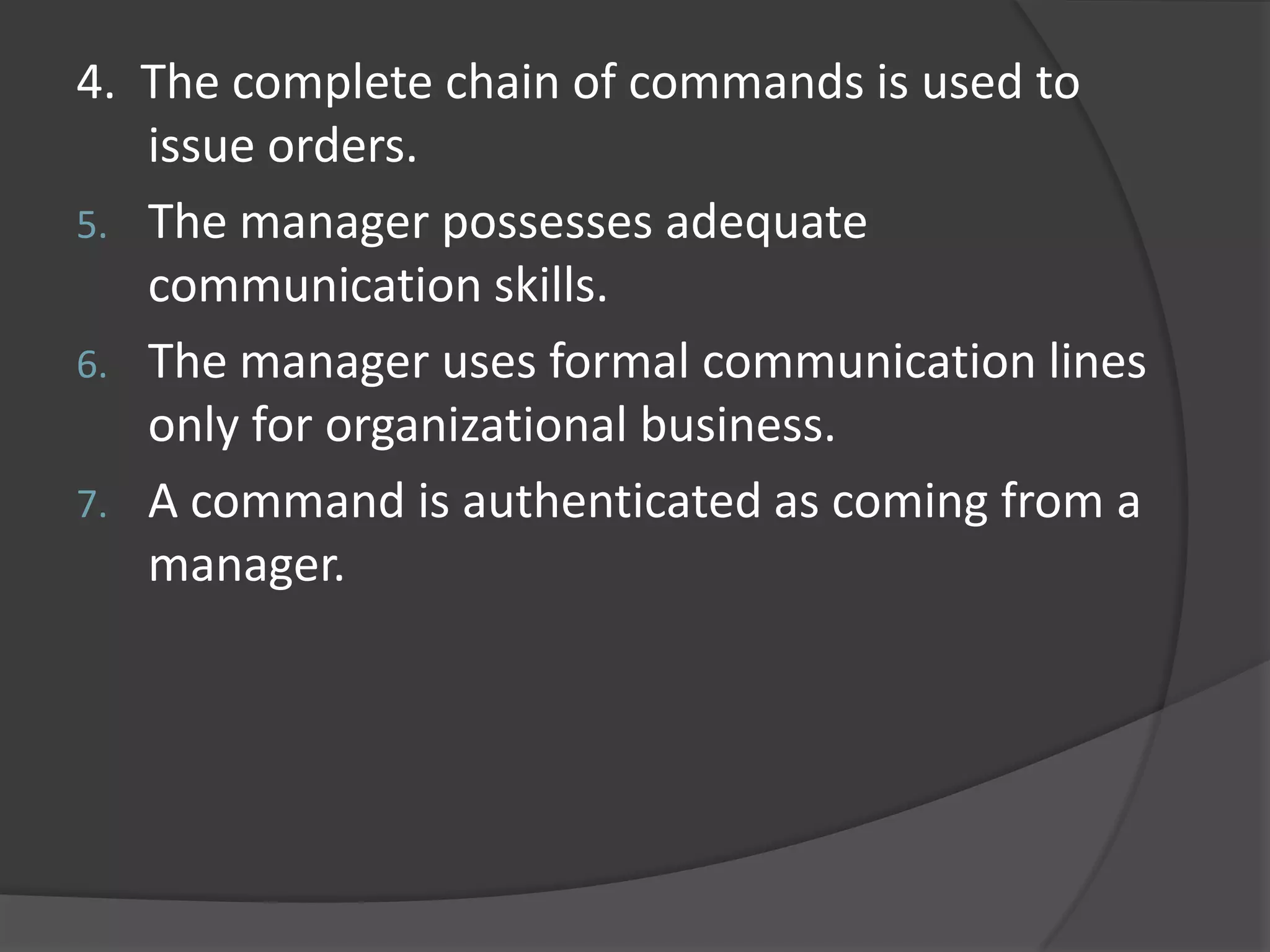 4. The complete chain of commands is used to
issue orders.
5. The manager possesses adequate
communication skills.
6. The manager uses formal communication lines
only for organizational business.
7. A command is authenticated as coming from a
manager.
 
