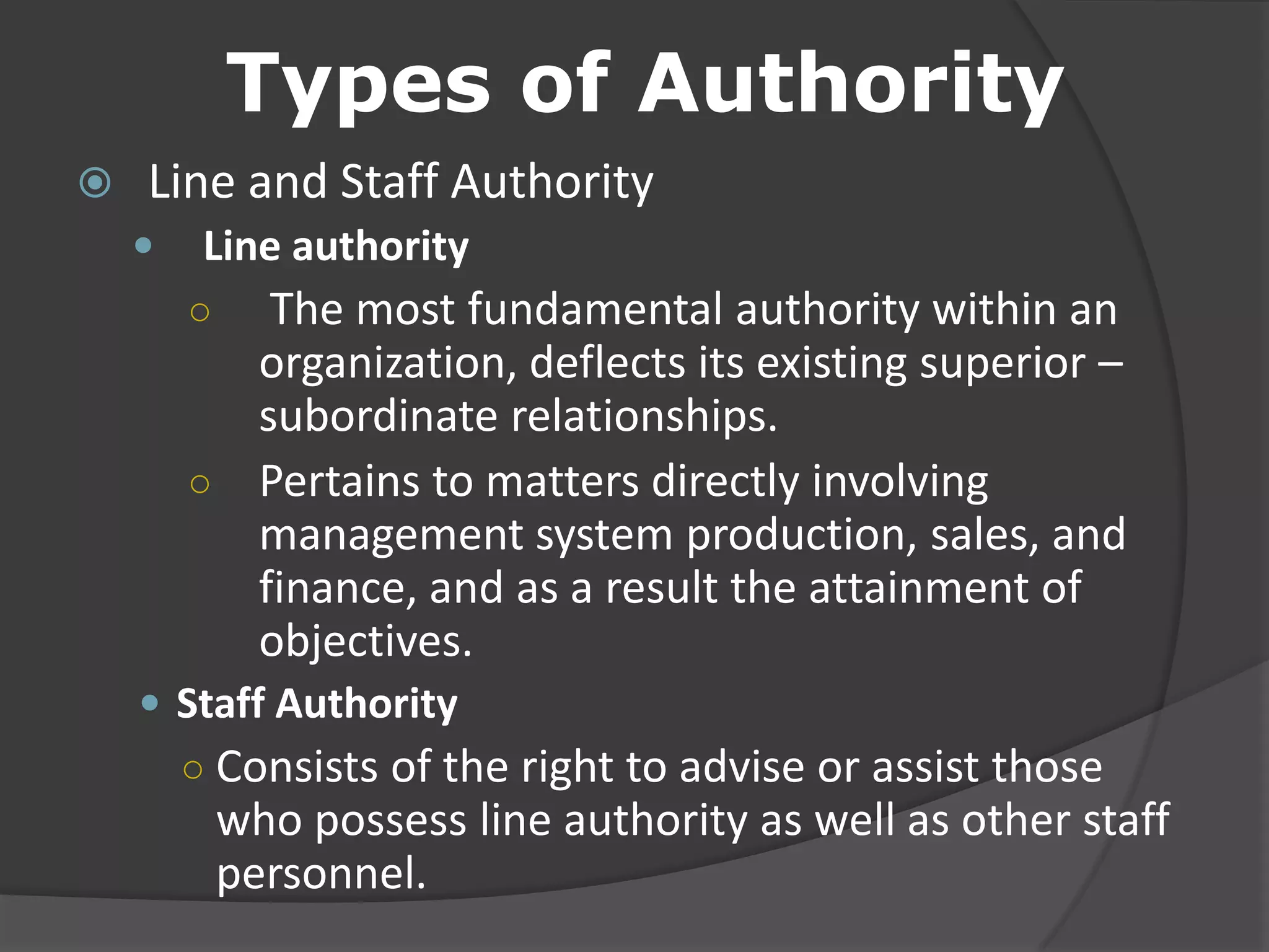 Types of Authority
 Line and Staff Authority
 Line authority
○ The most fundamental authority within an
organization, deflects its existing superior –
subordinate relationships.
○ Pertains to matters directly involving
management system production, sales, and
finance, and as a result the attainment of
objectives.
 Staff Authority
○ Consists of the right to advise or assist those
who possess line authority as well as other staff
personnel.
 