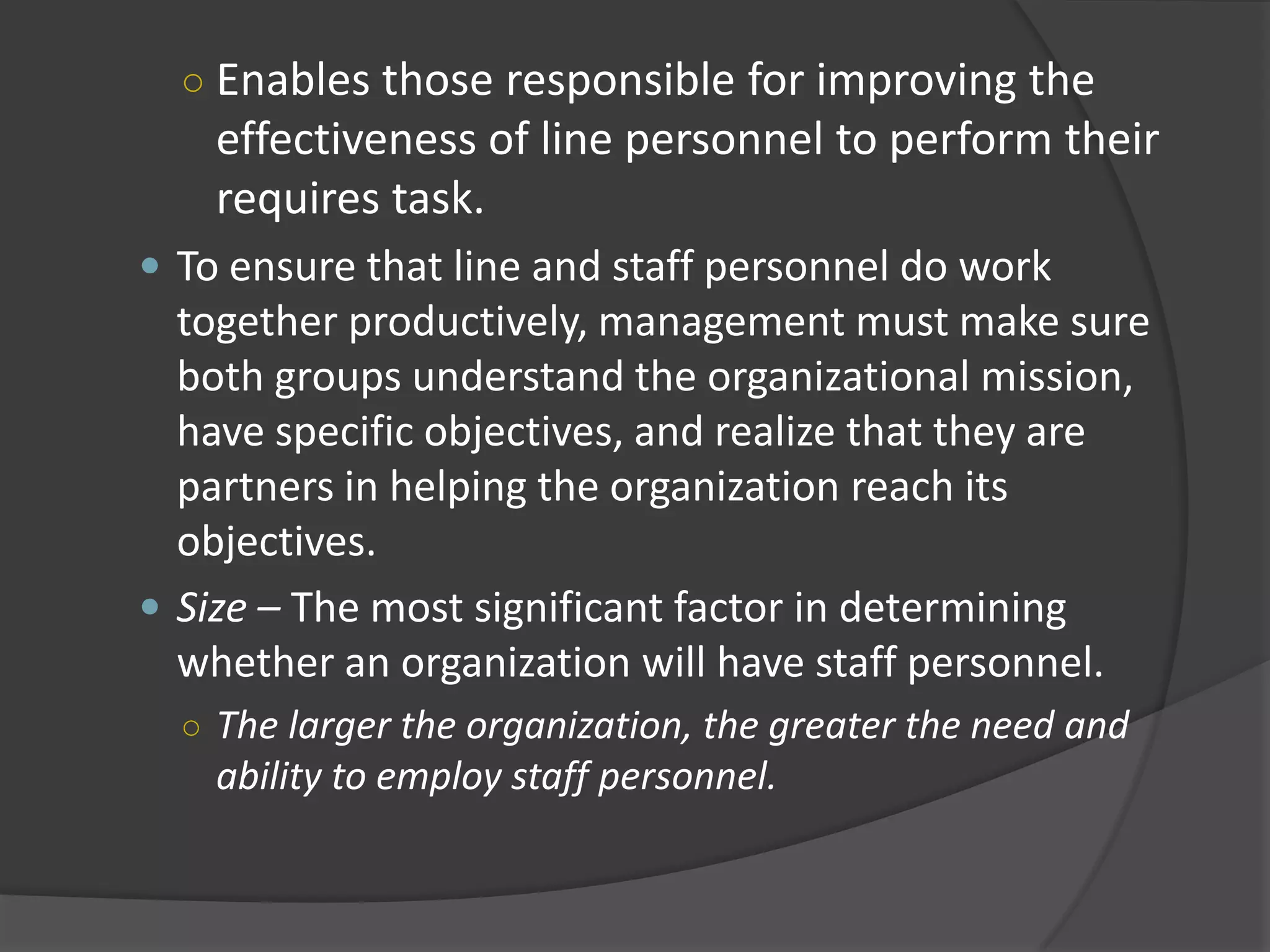 ○ Enables those responsible for improving the
effectiveness of line personnel to perform their
requires task.
 To ensure that line and staff personnel do work
together productively, management must make sure
both groups understand the organizational mission,
have specific objectives, and realize that they are
partners in helping the organization reach its
objectives.
 Size – The most significant factor in determining
whether an organization will have staff personnel.
○ The larger the organization, the greater the need and
ability to employ staff personnel.
 