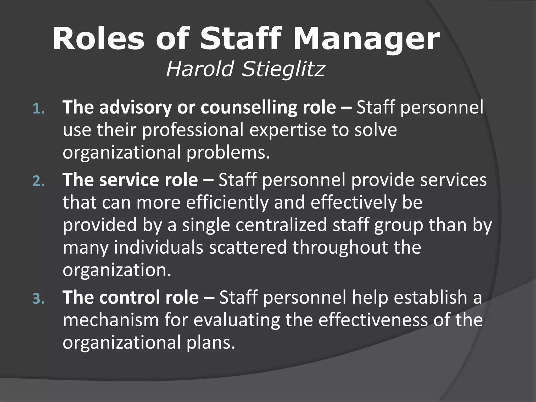 Roles of Staff Manager
Harold Stieglitz
1. The advisory or counselling role – Staff personnel
use their professional expertise to solve
organizational problems.
2. The service role – Staff personnel provide services
that can more efficiently and effectively be
provided by a single centralized staff group than by
many individuals scattered throughout the
organization.
3. The control role – Staff personnel help establish a
mechanism for evaluating the effectiveness of the
organizational plans.
 