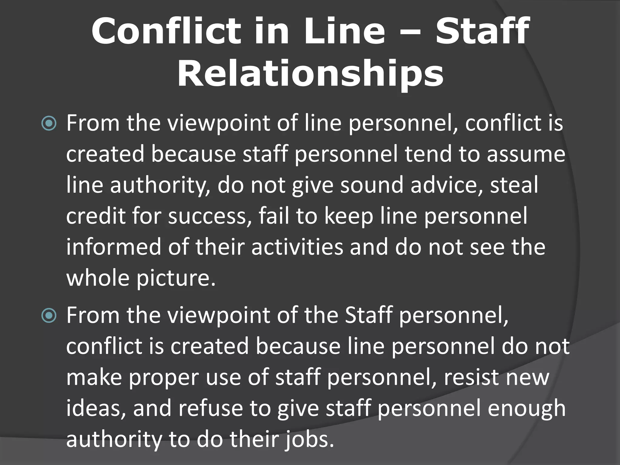 Conflict in Line – Staff
Relationships
 From the viewpoint of line personnel, conflict is
created because staff personnel tend to assume
line authority, do not give sound advice, steal
credit for success, fail to keep line personnel
informed of their activities and do not see the
whole picture.
 From the viewpoint of the Staff personnel,
conflict is created because line personnel do not
make proper use of staff personnel, resist new
ideas, and refuse to give staff personnel enough
authority to do their jobs.
 