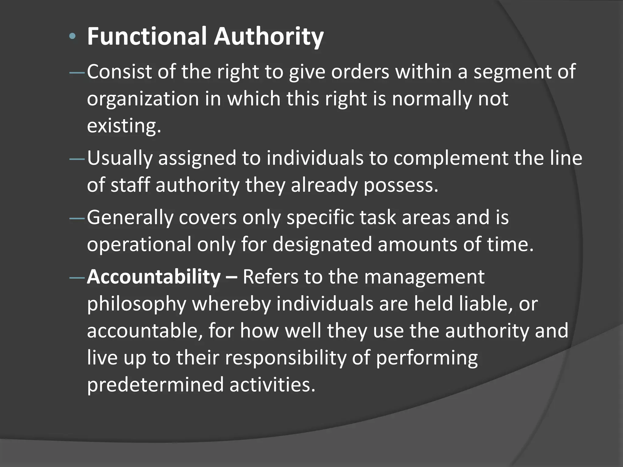 • Functional Authority
―Consist of the right to give orders within a segment of
organization in which this right is normally not
existing.
―Usually assigned to individuals to complement the line
of staff authority they already possess.
―Generally covers only specific task areas and is
operational only for designated amounts of time.
―Accountability – Refers to the management
philosophy whereby individuals are held liable, or
accountable, for how well they use the authority and
live up to their responsibility of performing
predetermined activities.
 
