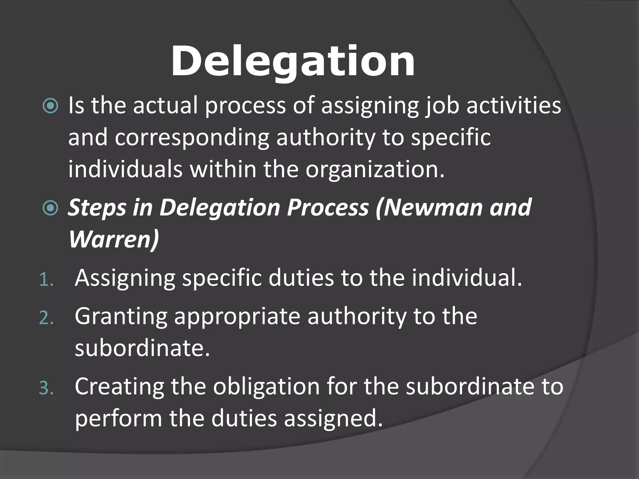 Delegation
 Is the actual process of assigning job activities
and corresponding authority to specific
individuals within the organization.
 Steps in Delegation Process (Newman and
Warren)
1. Assigning specific duties to the individual.
2. Granting appropriate authority to the
subordinate.
3. Creating the obligation for the subordinate to
perform the duties assigned.
 