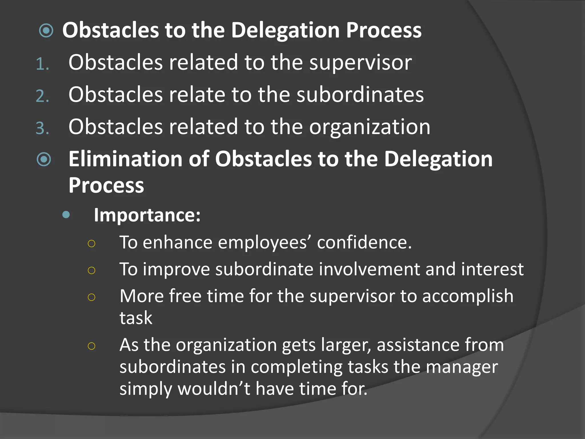 Obstacles to the Delegation Process
1. Obstacles related to the supervisor
2. Obstacles relate to the subordinates
3. Obstacles related to the organization
 Elimination of Obstacles to the Delegation
Process
 Importance:
○ To enhance employees’ confidence.
○ To improve subordinate involvement and interest
○ More free time for the supervisor to accomplish
task
○ As the organization gets larger, assistance from
subordinates in completing tasks the manager
simply wouldn’t have time for.
 