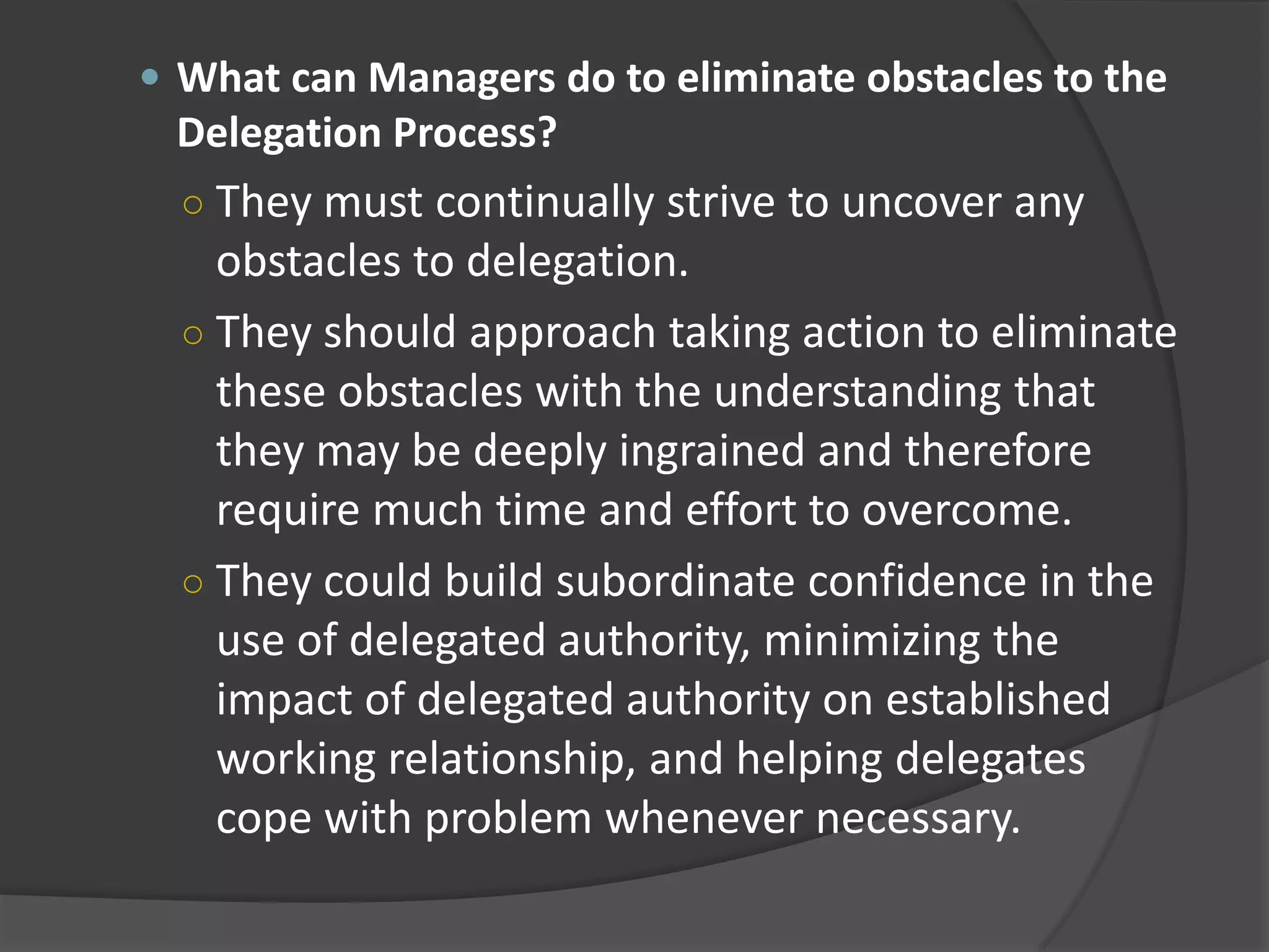  What can Managers do to eliminate obstacles to the
Delegation Process?
○ They must continually strive to uncover any
obstacles to delegation.
○ They should approach taking action to eliminate
these obstacles with the understanding that
they may be deeply ingrained and therefore
require much time and effort to overcome.
○ They could build subordinate confidence in the
use of delegated authority, minimizing the
impact of delegated authority on established
working relationship, and helping delegates
cope with problem whenever necessary.
 