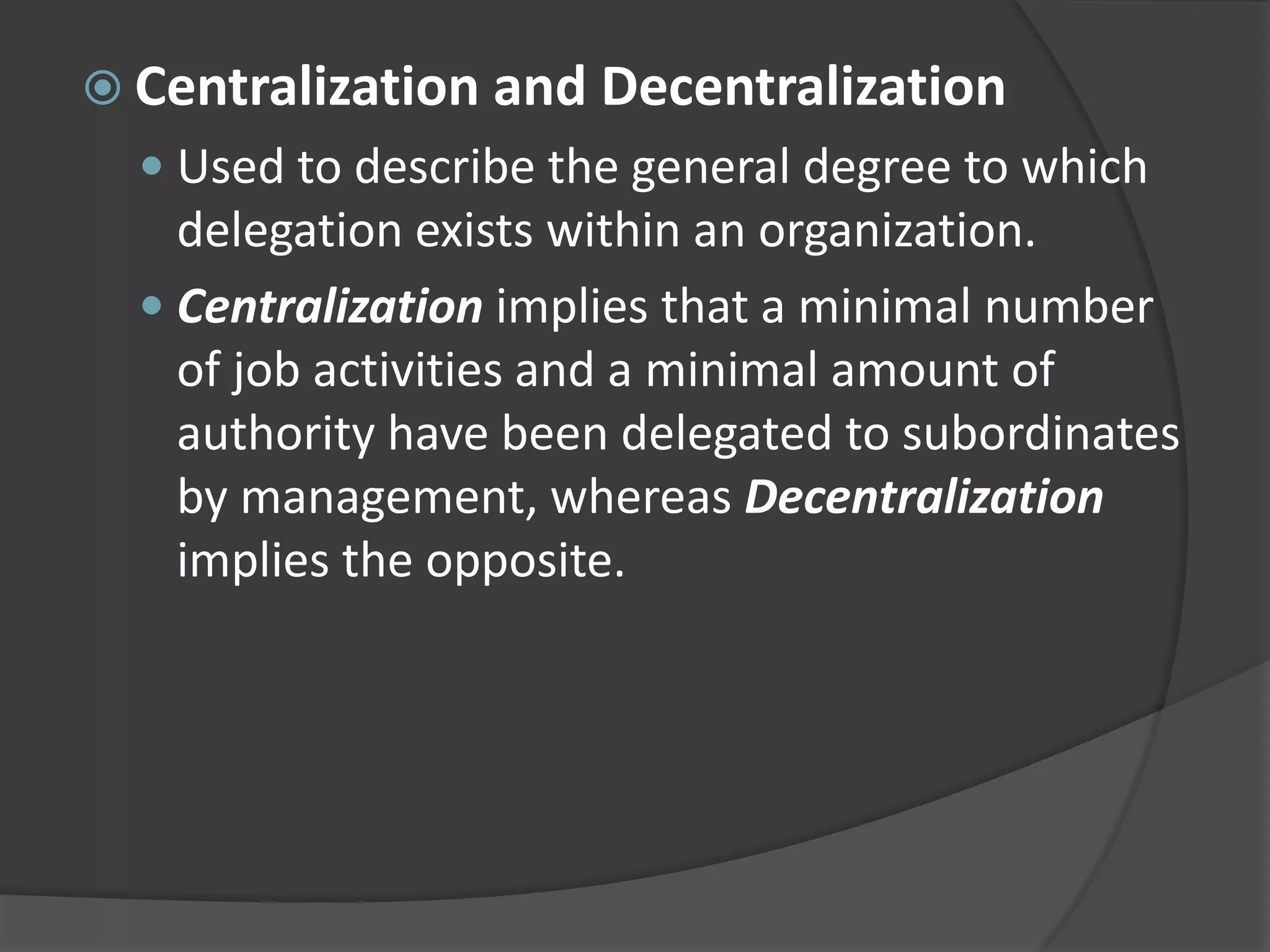  Centralization and Decentralization
 Used to describe the general degree to which
delegation exists within an organization.
 Centralization implies that a minimal number
of job activities and a minimal amount of
authority have been delegated to subordinates
by management, whereas Decentralization
implies the opposite.
 