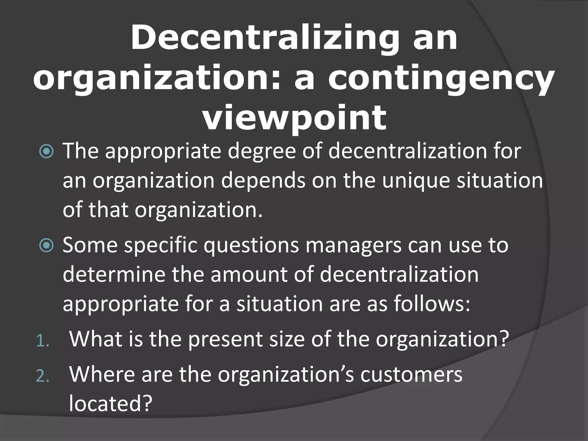 Decentralizing an
organization: a contingency
viewpoint
 The appropriate degree of decentralization for
an organization depends on the unique situation
of that organization.
 Some specific questions managers can use to
determine the amount of decentralization
appropriate for a situation are as follows:
1. What is the present size of the organization?
2. Where are the organization’s customers
located?
 