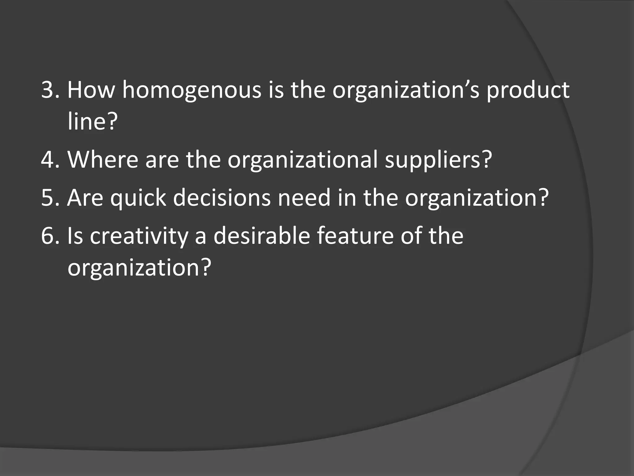 3. How homogenous is the organization’s product
line?
4. Where are the organizational suppliers?
5. Are quick decisions need in the organization?
6. Is creativity a desirable feature of the
organization?
 