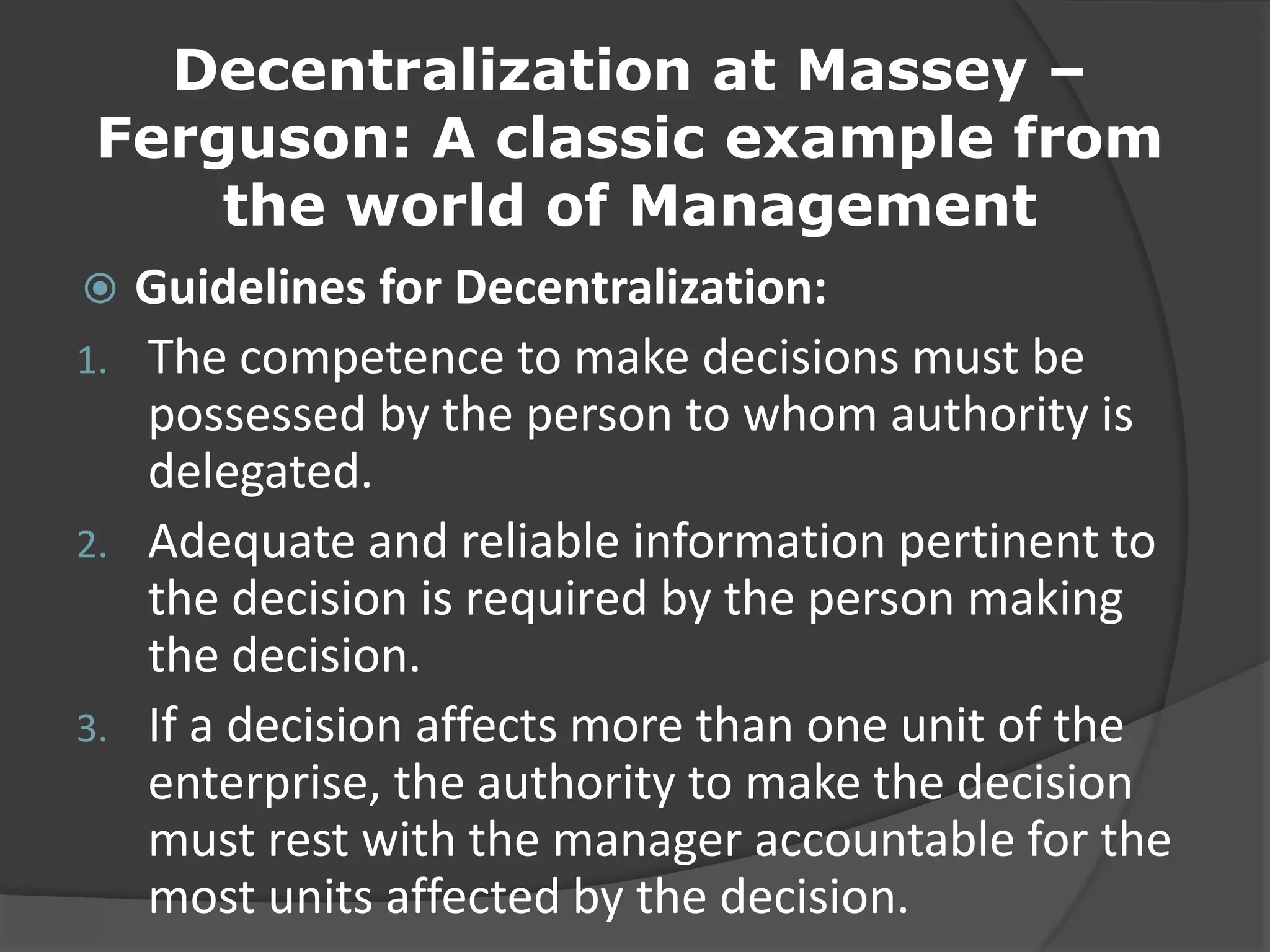 Decentralization at Massey –
Ferguson: A classic example from
the world of Management
 Guidelines for Decentralization:
1. The competence to make decisions must be
possessed by the person to whom authority is
delegated.
2. Adequate and reliable information pertinent to
the decision is required by the person making
the decision.
3. If a decision affects more than one unit of the
enterprise, the authority to make the decision
must rest with the manager accountable for the
most units affected by the decision.
 