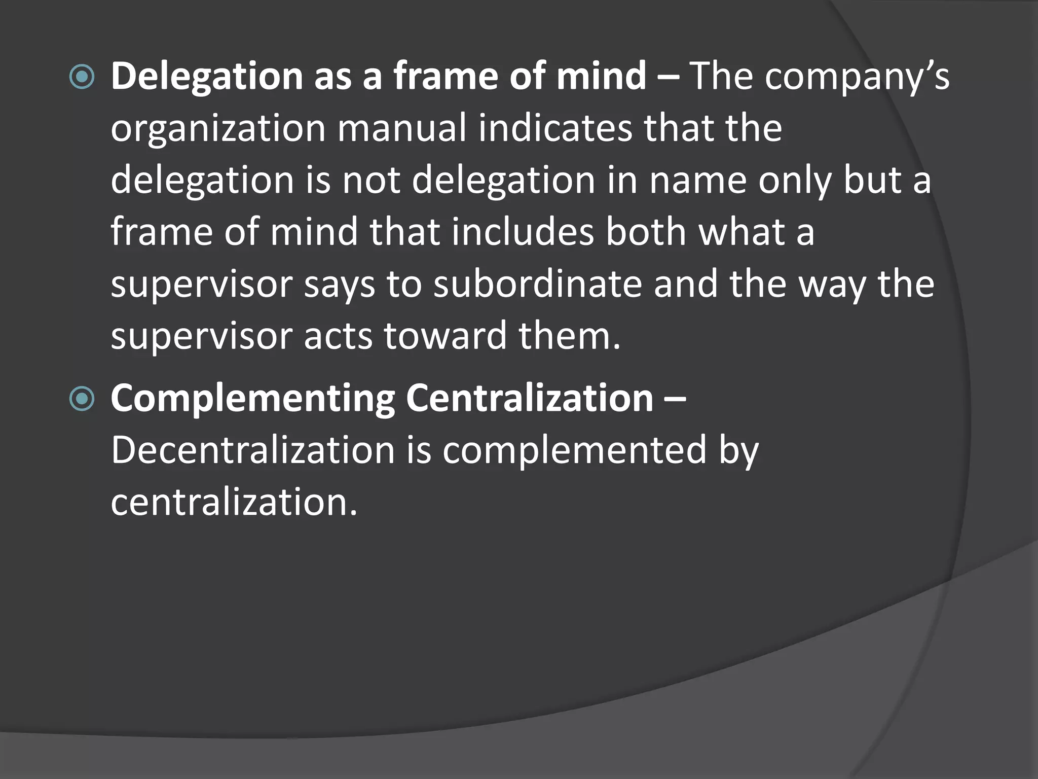  Delegation as a frame of mind – The company’s
organization manual indicates that the
delegation is not delegation in name only but a
frame of mind that includes both what a
supervisor says to subordinate and the way the
supervisor acts toward them.
 Complementing Centralization –
Decentralization is complemented by
centralization.
 