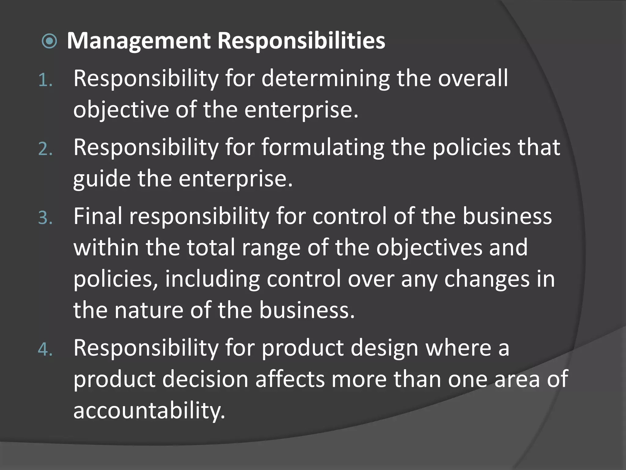  Management Responsibilities
1. Responsibility for determining the overall
objective of the enterprise.
2. Responsibility for formulating the policies that
guide the enterprise.
3. Final responsibility for control of the business
within the total range of the objectives and
policies, including control over any changes in
the nature of the business.
4. Responsibility for product design where a
product decision affects more than one area of
accountability.
 