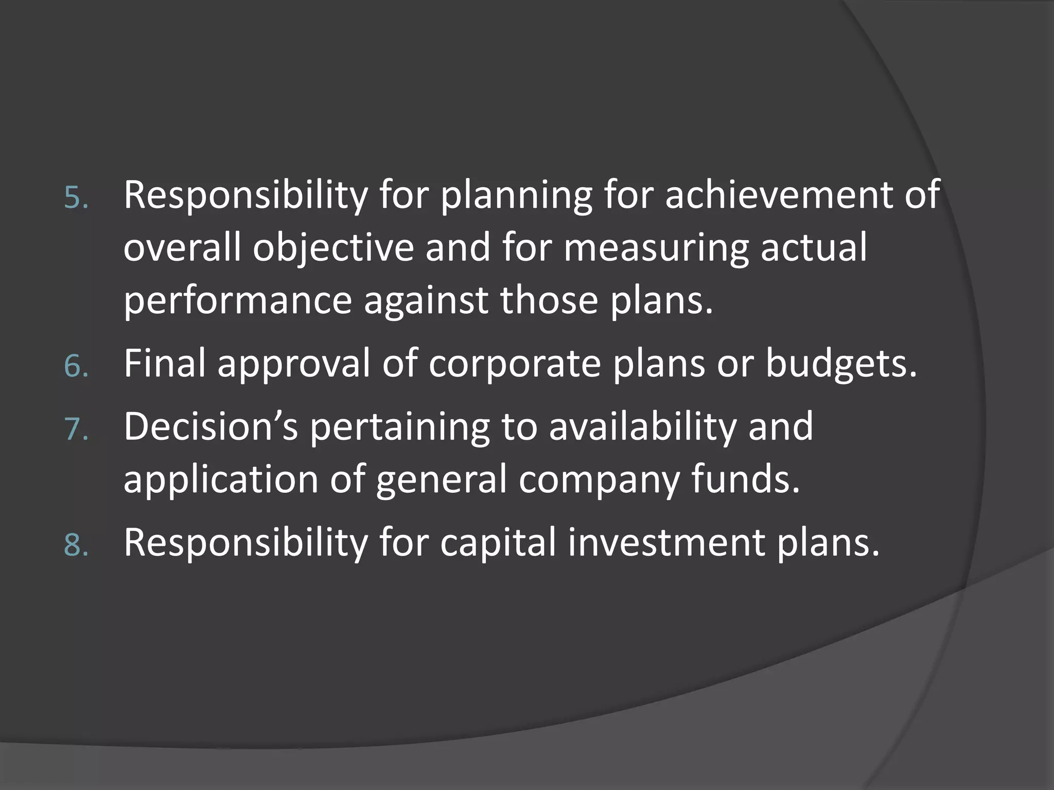 5. Responsibility for planning for achievement of
overall objective and for measuring actual
performance against those plans.
6. Final approval of corporate plans or budgets.
7. Decision’s pertaining to availability and
application of general company funds.
8. Responsibility for capital investment plans.
 