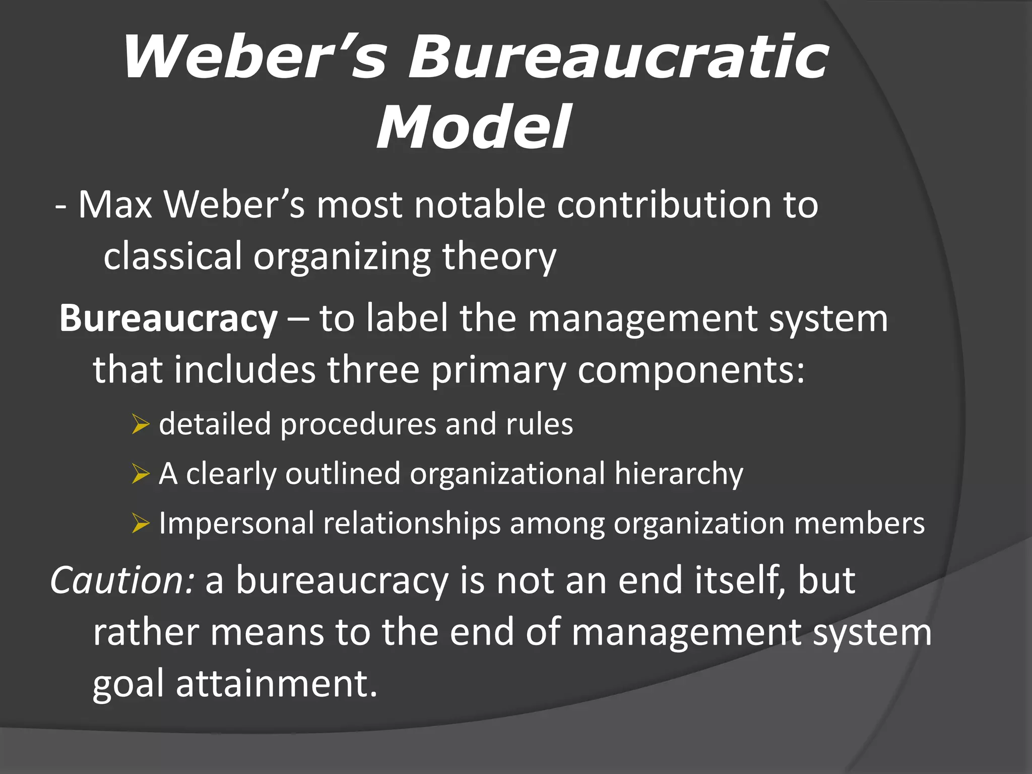 Weber’s Bureaucratic
Model
- Max Weber’s most notable contribution to
classical organizing theory
Bureaucracy – to label the management system
that includes three primary components:
 detailed procedures and rules
 A clearly outlined organizational hierarchy
 Impersonal relationships among organization members
Caution: a bureaucracy is not an end itself, but
rather means to the end of management system
goal attainment.
 