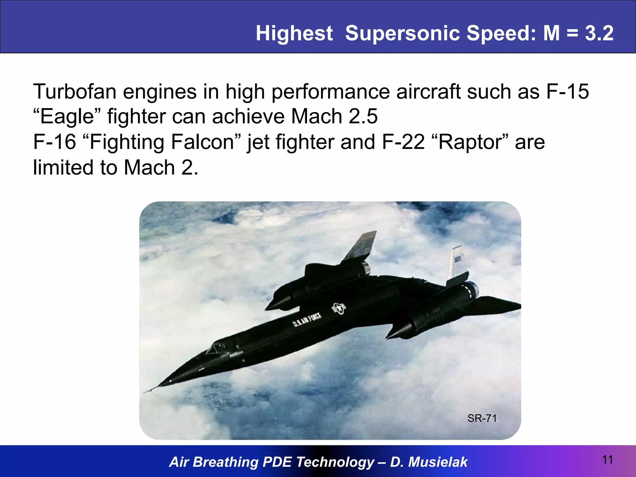 Air Breathing PDE Technology – D. Musielak
Highest Supersonic Speed: M = 3.2
11
SR-71
Turbofan engines in high performance aircraft such as F-15
“Eagle” fighter can achieve Mach 2.5
F-16 “Fighting Falcon” jet fighter and F-22 “Raptor” are
limited to Mach 2.
 