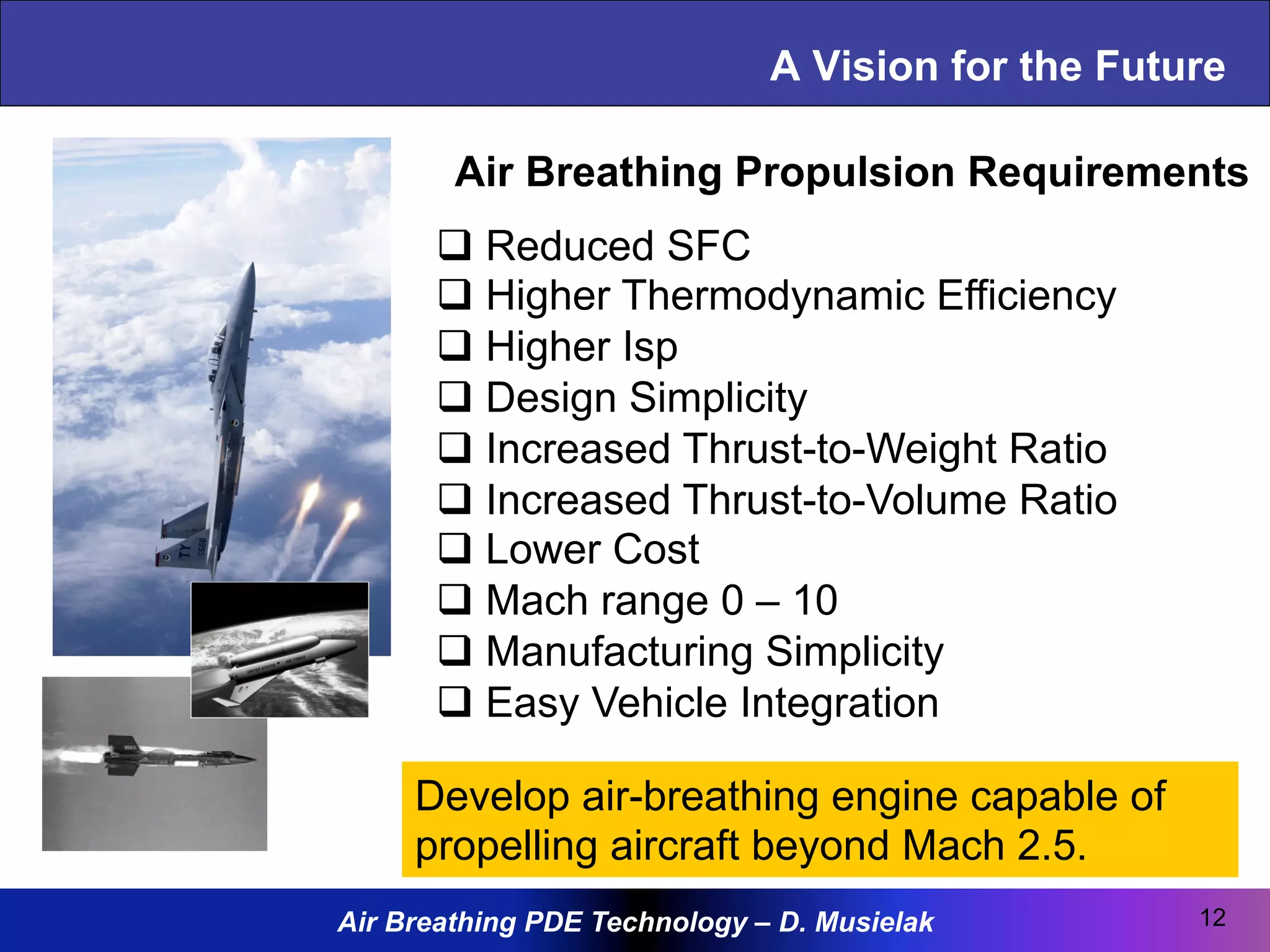 Air Breathing PDE Technology – D. Musielak
A Vision for the Future
12
q Reduced SFC
q Higher Thermodynamic Efficiency
q Higher Isp
q Design Simplicity
q Increased Thrust-to-Weight Ratio
q Increased Thrust-to-Volume Ratio
q Lower Cost
q Mach range 0 – 10
q Manufacturing Simplicity
q Easy Vehicle Integration
Air Breathing Propulsion Requirements
Develop air-breathing engine capable of
propelling aircraft beyond Mach 2.5.
 