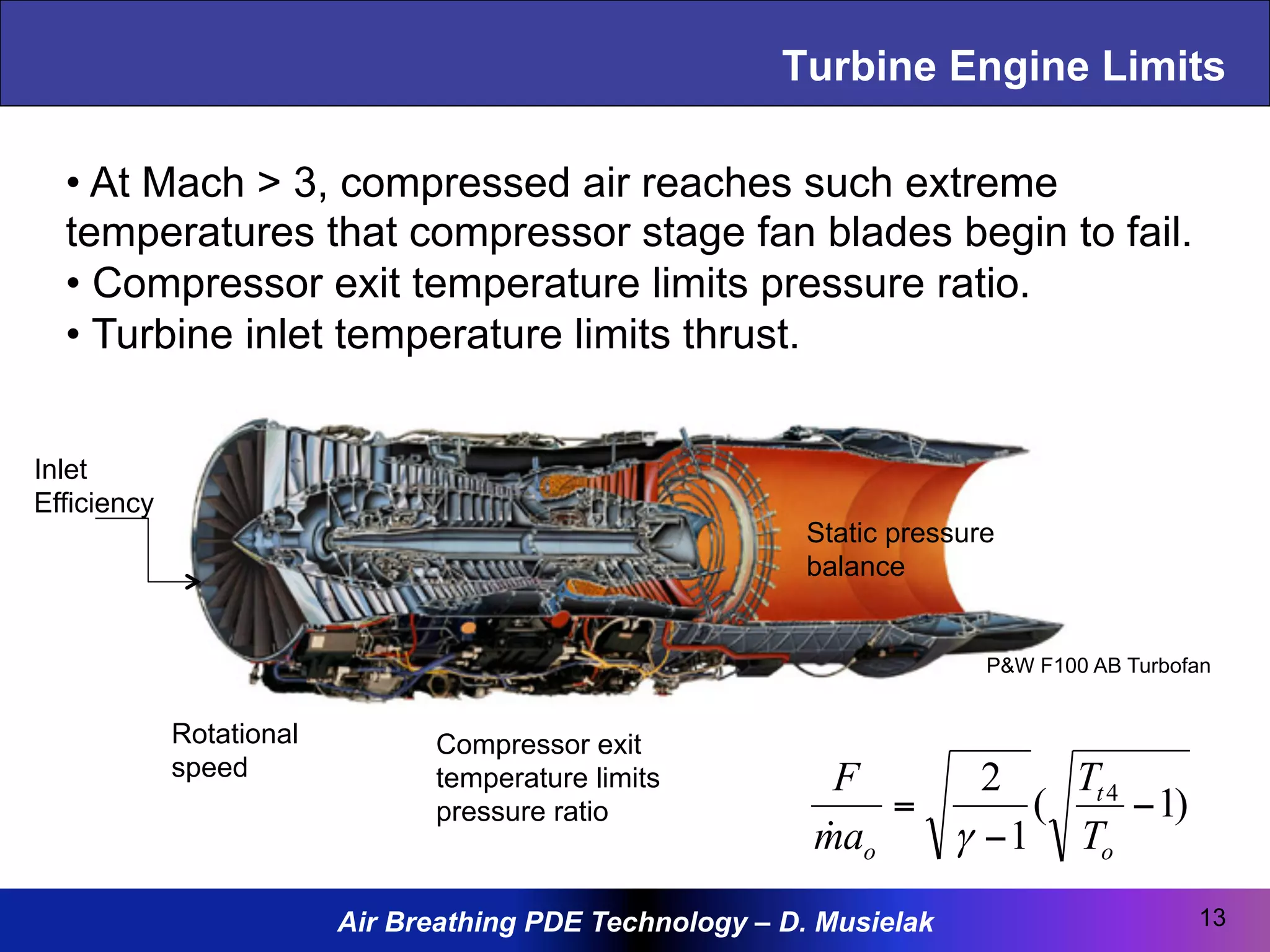 Air Breathing PDE Technology – D. Musielak
Turbine Engine Limits
13
)1(
1
2 4
−
−
=
o
t
o T
T
am
F
γ!
Inlet
Efficiency
Rotational
speed
Compressor exit
temperature limits
pressure ratio
Static pressure
balance
P&W F100 AB Turbofan
• At Mach > 3, compressed air reaches such extreme
temperatures that compressor stage fan blades begin to fail.
• Compressor exit temperature limits pressure ratio.
• Turbine inlet temperature limits thrust.
 