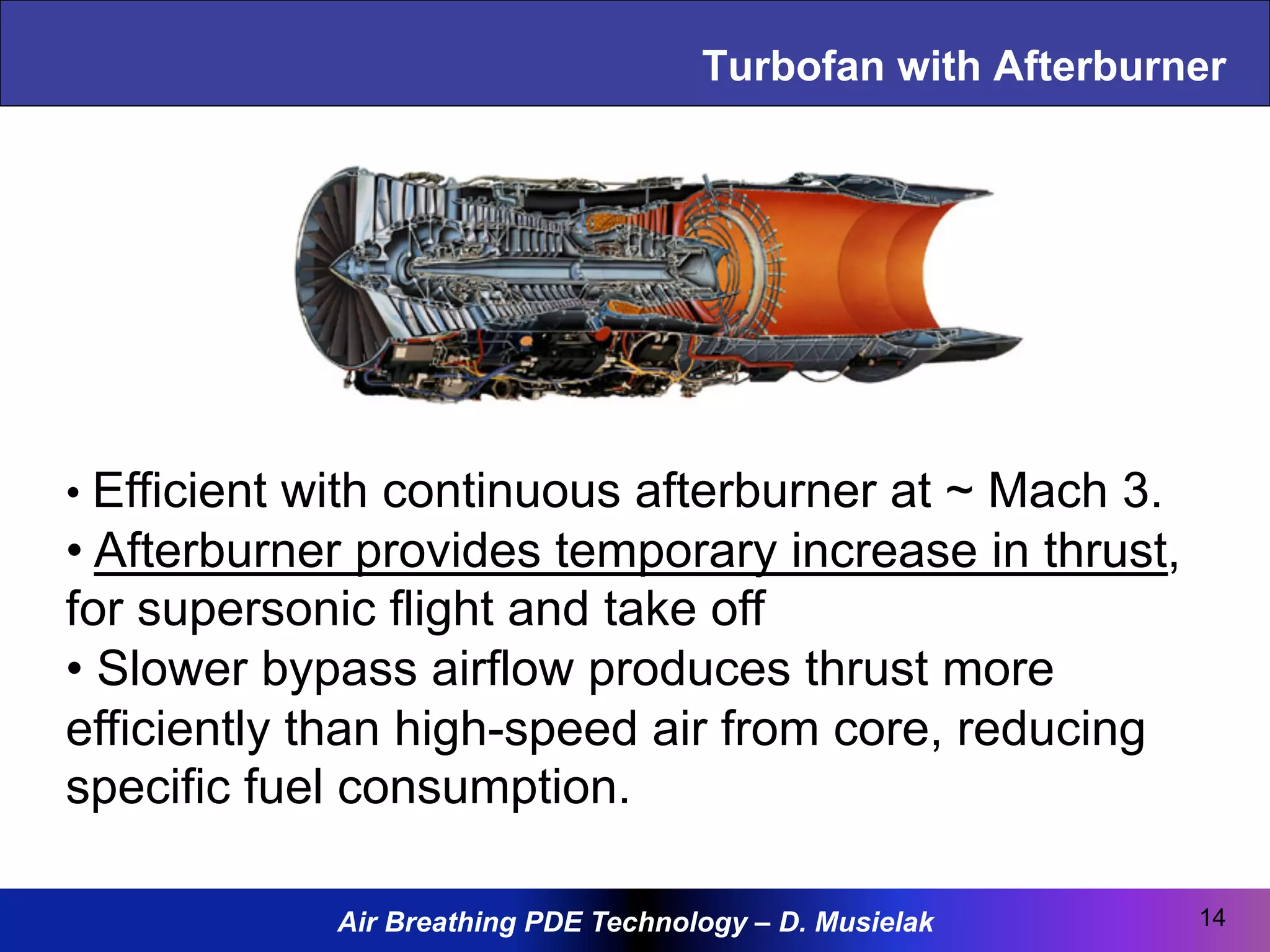 Air Breathing PDE Technology – D. Musielak
Turbofan with Afterburner
• Efficient with continuous afterburner at ~ Mach 3.
• Afterburner provides temporary increase in thrust,
for supersonic flight and take off
• Slower bypass airflow produces thrust more
efficiently than high-speed air from core, reducing
specific fuel consumption.
14
 