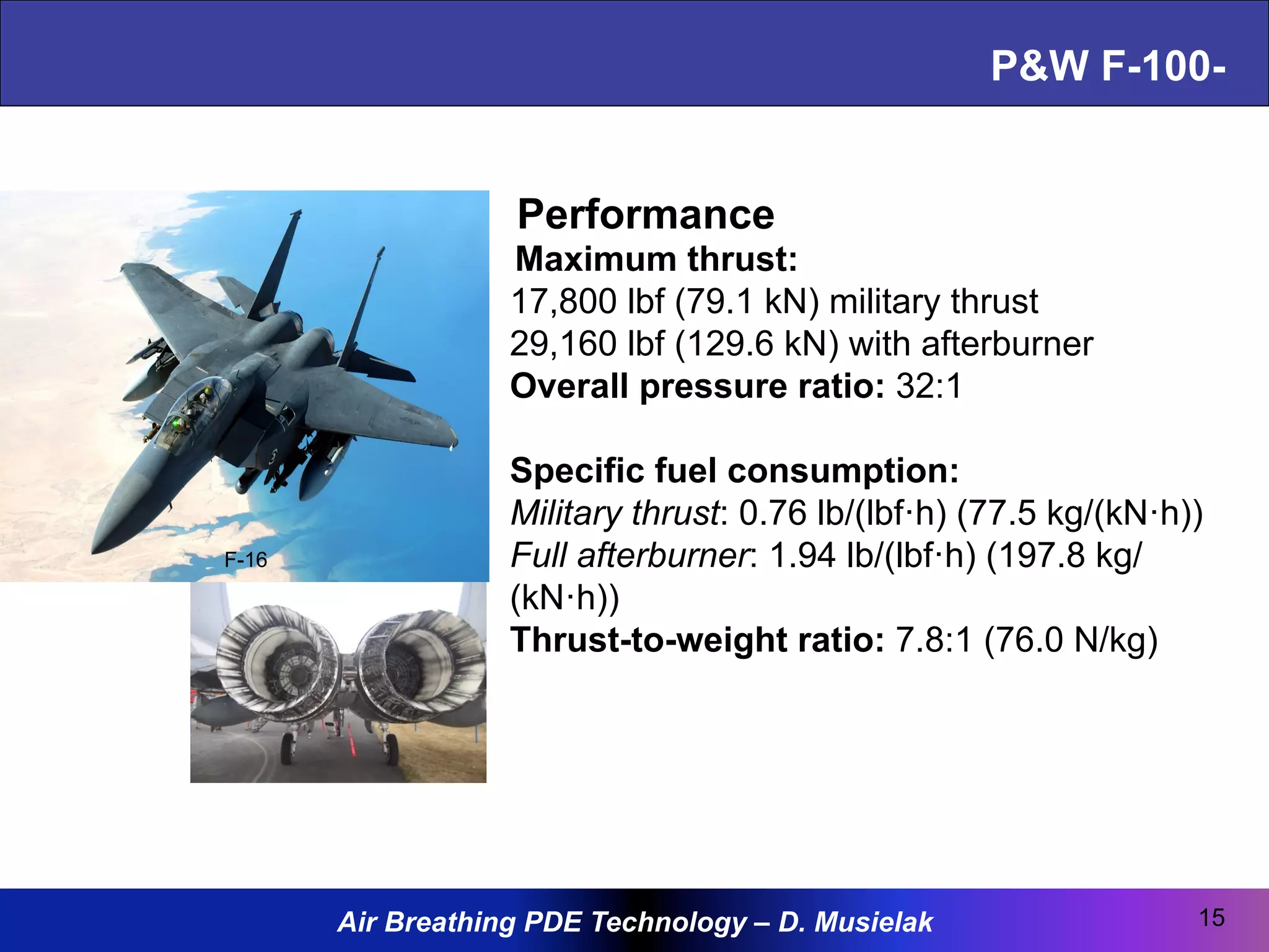 Air Breathing PDE Technology – D. Musielak
P&W F-100-
15
Performance
Maximum thrust:
17,800 lbf (79.1 kN) military thrust
29,160 lbf (129.6 kN) with afterburner
Overall pressure ratio: 32:1
Specific fuel consumption:
Military thrust: 0.76 lb/(lbf·h) (77.5 kg/(kN·h))
Full afterburner: 1.94 lb/(lbf·h) (197.8 kg/
(kN·h))
Thrust-to-weight ratio: 7.8:1 (76.0 N/kg)
F-16
 