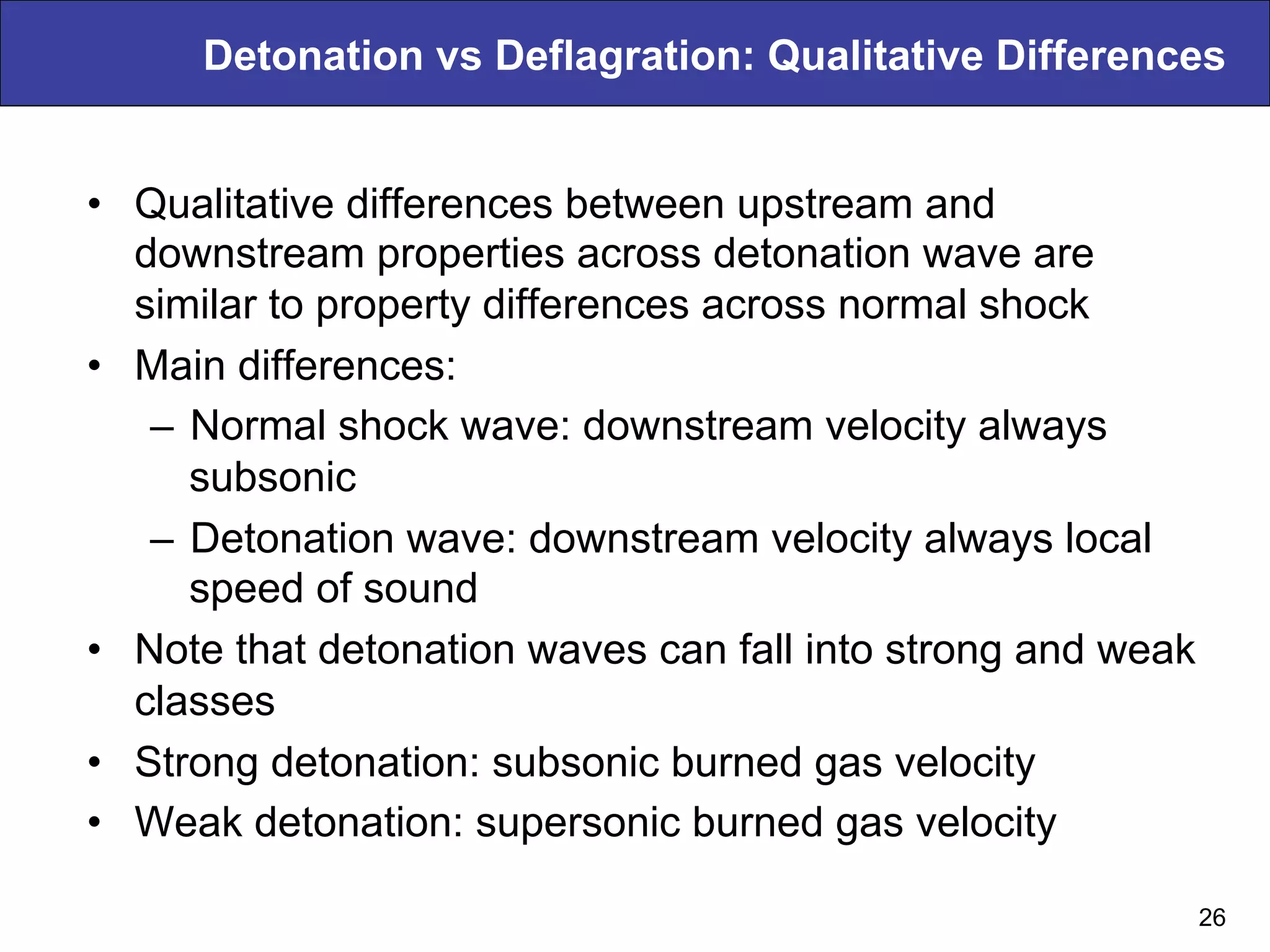 Detonation vs Deflagration: Qualitative Differences
•  Qualitative differences between upstream and
downstream properties across detonation wave are
similar to property differences across normal shock
•  Main differences:
–  Normal shock wave: downstream velocity always
subsonic
–  Detonation wave: downstream velocity always local
speed of sound
•  Note that detonation waves can fall into strong and weak
classes
•  Strong detonation: subsonic burned gas velocity
•  Weak detonation: supersonic burned gas velocity
26
 