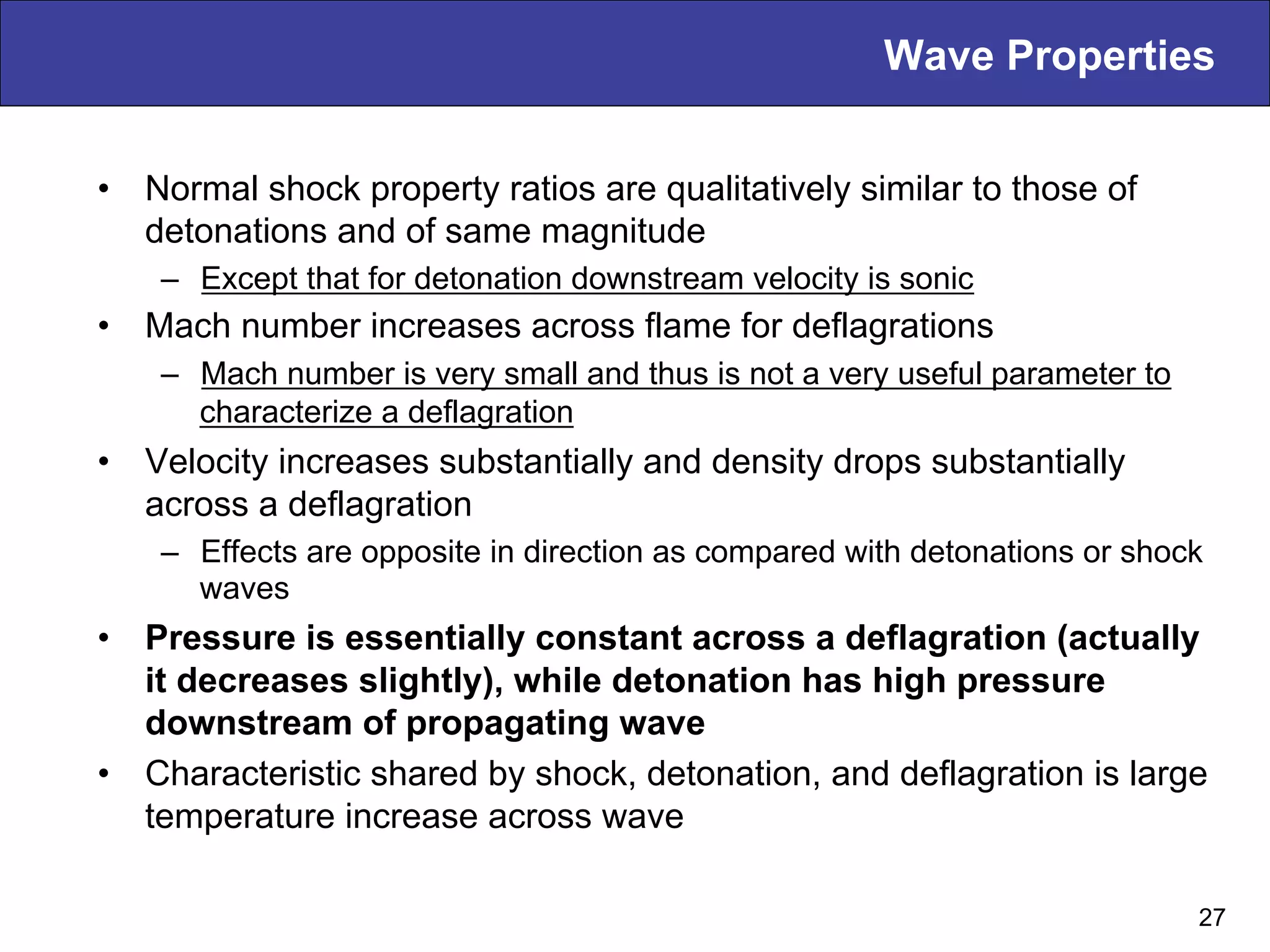 Wave Properties
•  Normal shock property ratios are qualitatively similar to those of
detonations and of same magnitude
–  Except that for detonation downstream velocity is sonic
•  Mach number increases across flame for deflagrations
–  Mach number is very small and thus is not a very useful parameter to
characterize a deflagration
•  Velocity increases substantially and density drops substantially
across a deflagration
–  Effects are opposite in direction as compared with detonations or shock
waves
•  Pressure is essentially constant across a deflagration (actually
it decreases slightly), while detonation has high pressure
downstream of propagating wave
•  Characteristic shared by shock, detonation, and deflagration is large
temperature increase across wave
27
 
