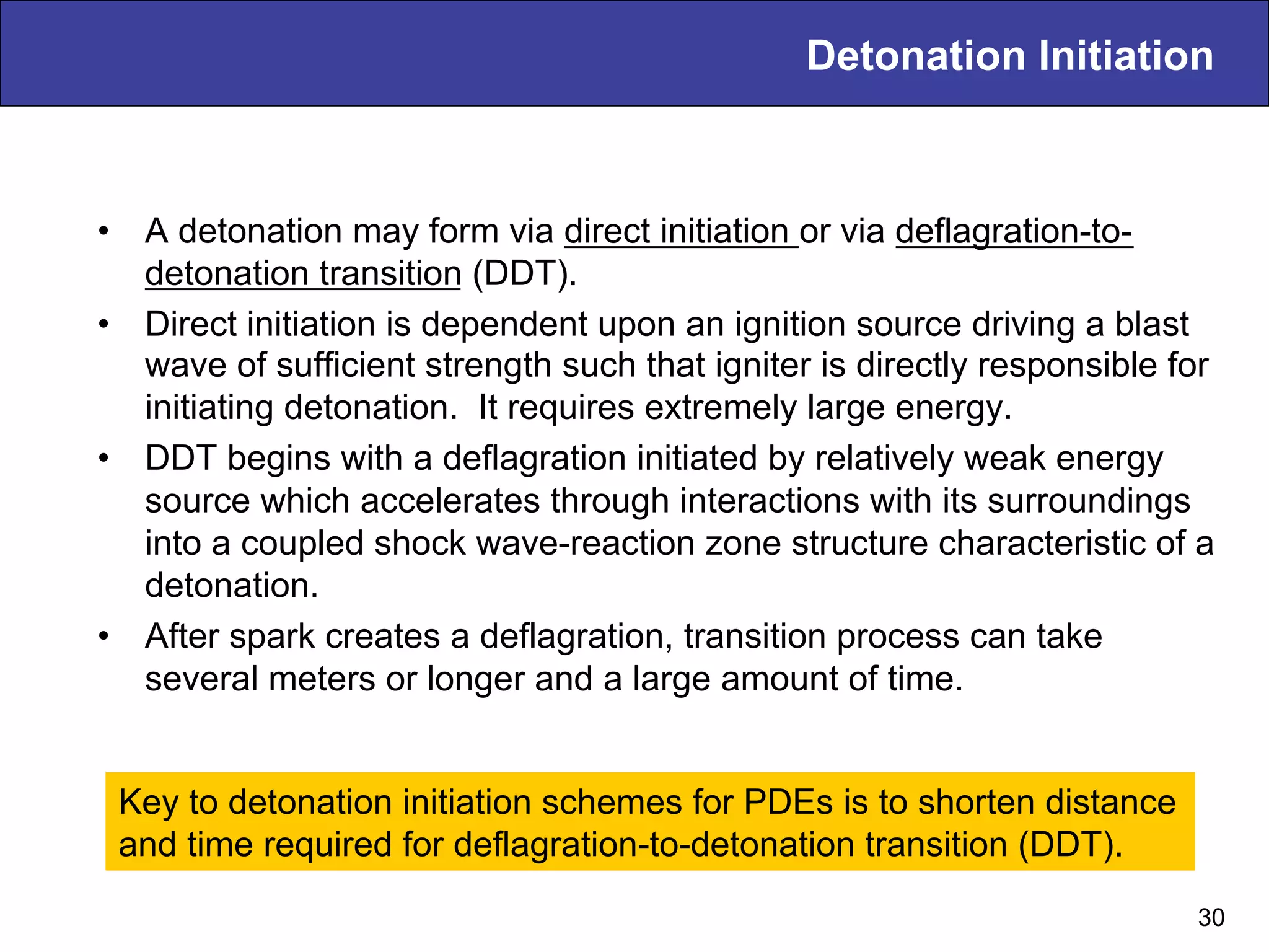 Detonation Initiation
•  A detonation may form via direct initiation or via deflagration-to-
detonation transition (DDT).
•  Direct initiation is dependent upon an ignition source driving a blast
wave of sufficient strength such that igniter is directly responsible for
initiating detonation. It requires extremely large energy.
•  DDT begins with a deflagration initiated by relatively weak energy
source which accelerates through interactions with its surroundings
into a coupled shock wave-reaction zone structure characteristic of a
detonation.
•  After spark creates a deflagration, transition process can take
several meters or longer and a large amount of time.
30
Key to detonation initiation schemes for PDEs is to shorten distance
and time required for deflagration-to-detonation transition (DDT).
 