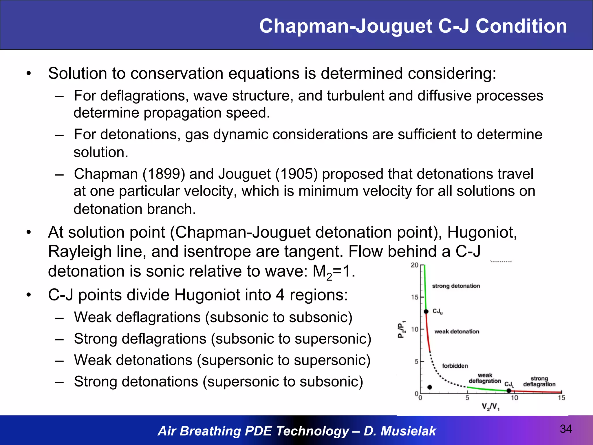Air Breathing PDE Technology – D. Musielak
Chapman-Jouguet C-J Condition
•  Solution to conservation equations is determined considering:
–  For deflagrations, wave structure, and turbulent and diffusive processes
determine propagation speed.
–  For detonations, gas dynamic considerations are sufficient to determine
solution.
–  Chapman (1899) and Jouguet (1905) proposed that detonations travel
at one particular velocity, which is minimum velocity for all solutions on
detonation branch.
•  At solution point (Chapman-Jouguet detonation point), Hugoniot,
Rayleigh line, and isentrope are tangent. Flow behind a C-J
detonation is sonic relative to wave: M2=1.
•  C-J points divide Hugoniot into 4 regions:
–  Weak deflagrations (subsonic to subsonic)
–  Strong deflagrations (subsonic to supersonic)
–  Weak detonations (supersonic to supersonic)
–  Strong detonations (supersonic to subsonic)
34
 