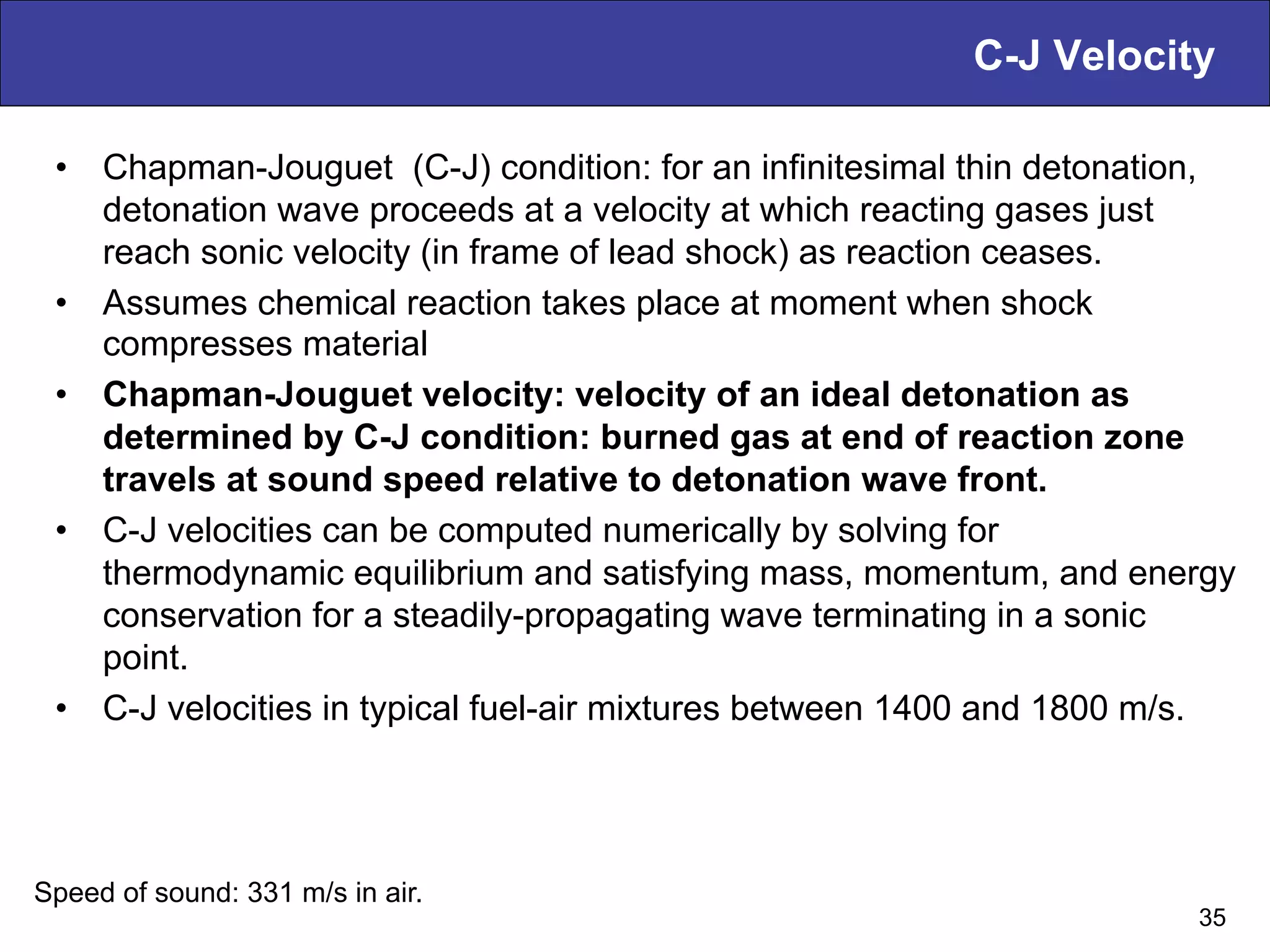 C-J Velocity
•  Chapman-Jouguet (C-J) condition: for an infinitesimal thin detonation,
detonation wave proceeds at a velocity at which reacting gases just
reach sonic velocity (in frame of lead shock) as reaction ceases.
•  Assumes chemical reaction takes place at moment when shock
compresses material
•  Chapman-Jouguet velocity: velocity of an ideal detonation as
determined by C-J condition: burned gas at end of reaction zone
travels at sound speed relative to detonation wave front.
•  C-J velocities can be computed numerically by solving for
thermodynamic equilibrium and satisfying mass, momentum, and energy
conservation for a steadily-propagating wave terminating in a sonic
point.
•  C-J velocities in typical fuel-air mixtures between 1400 and 1800 m/s.
35
Speed of sound: 331 m/s in air.
 