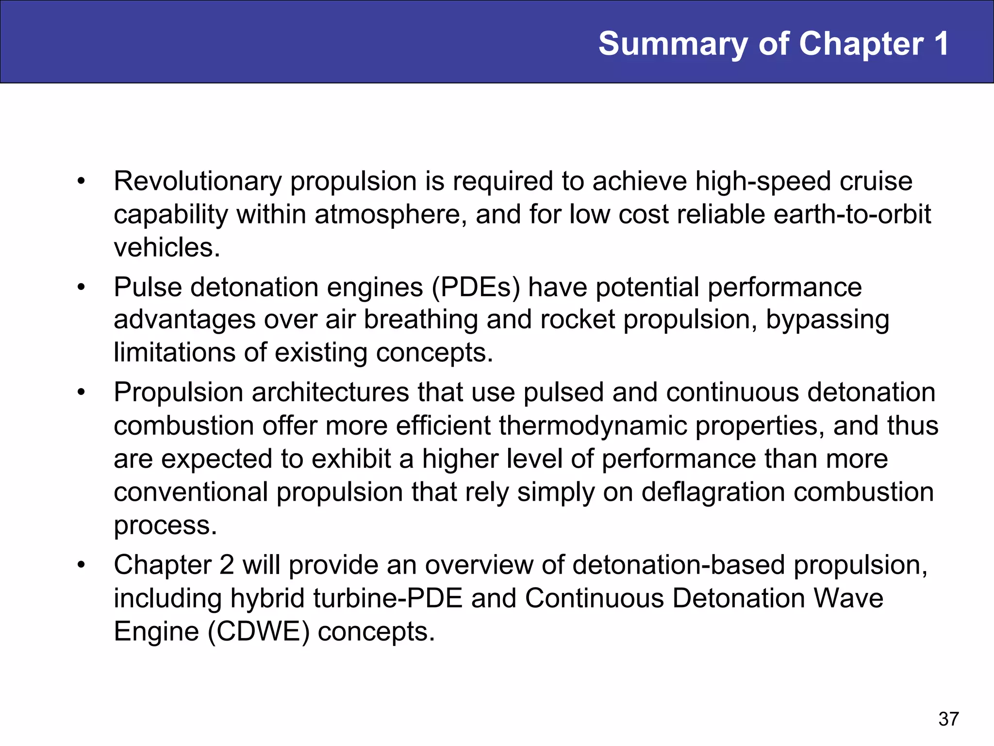 Summary of Chapter 1
•  Revolutionary propulsion is required to achieve high-speed cruise
capability within atmosphere, and for low cost reliable earth-to-orbit
vehicles.
•  Pulse detonation engines (PDEs) have potential performance
advantages over air breathing and rocket propulsion, bypassing
limitations of existing concepts.
•  Propulsion architectures that use pulsed and continuous detonation
combustion offer more efficient thermodynamic properties, and thus
are expected to exhibit a higher level of performance than more
conventional propulsion that rely simply on deflagration combustion
process.
•  Chapter 2 will provide an overview of detonation-based propulsion,
including hybrid turbine-PDE and Continuous Detonation Wave
Engine (CDWE) concepts.
37
 