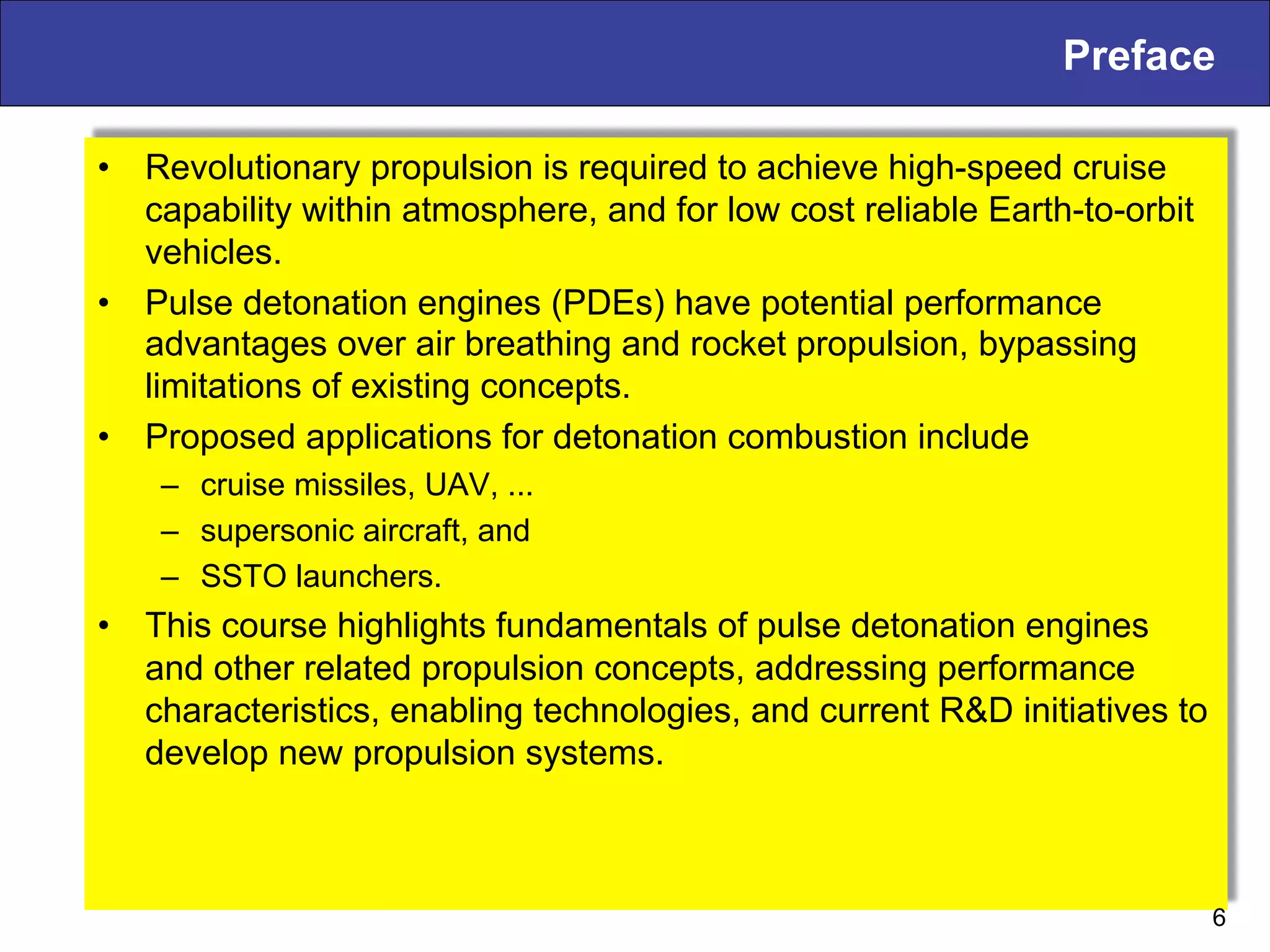 Preface
•  Revolutionary propulsion is required to achieve high-speed cruise
capability within atmosphere, and for low cost reliable Earth-to-orbit
vehicles.
•  Pulse detonation engines (PDEs) have potential performance
advantages over air breathing and rocket propulsion, bypassing
limitations of existing concepts.
•  Proposed applications for detonation combustion include
–  cruise missiles, UAV, ...
–  supersonic aircraft, and
–  SSTO launchers.
•  This course highlights fundamentals of pulse detonation engines
and other related propulsion concepts, addressing performance
characteristics, enabling technologies, and current R&D initiatives to
develop new propulsion systems.
6
 