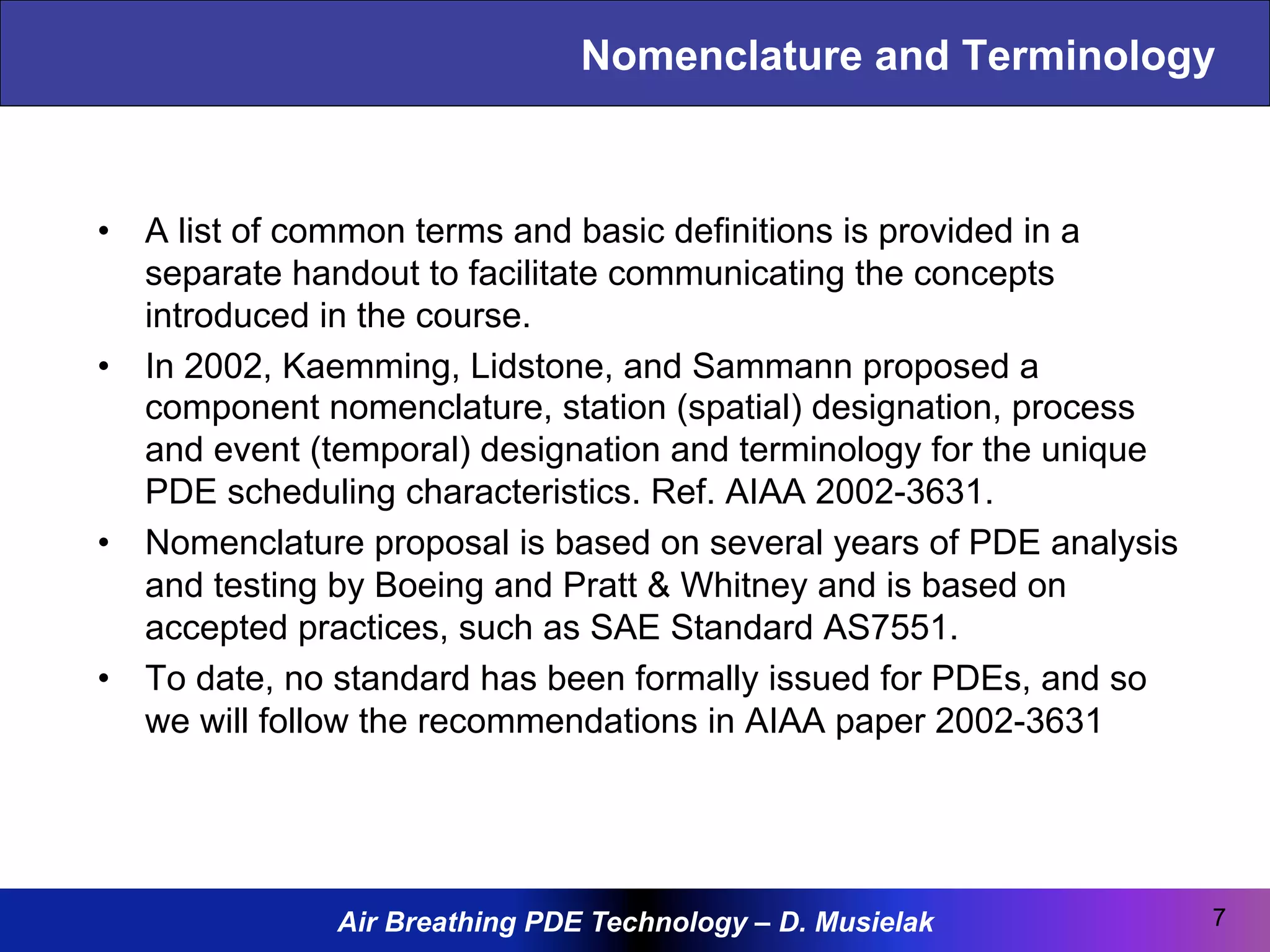Air Breathing PDE Technology – D. Musielak
Nomenclature and Terminology
•  A list of common terms and basic definitions is provided in a
separate handout to facilitate communicating the concepts
introduced in the course.
•  In 2002, Kaemming, Lidstone, and Sammann proposed a
component nomenclature, station (spatial) designation, process
and event (temporal) designation and terminology for the unique
PDE scheduling characteristics. Ref. AIAA 2002-3631.
•  Nomenclature proposal is based on several years of PDE analysis
and testing by Boeing and Pratt & Whitney and is based on
accepted practices, such as SAE Standard AS7551.
•  To date, no standard has been formally issued for PDEs, and so
we will follow the recommendations in AIAA paper 2002-3631
7
 