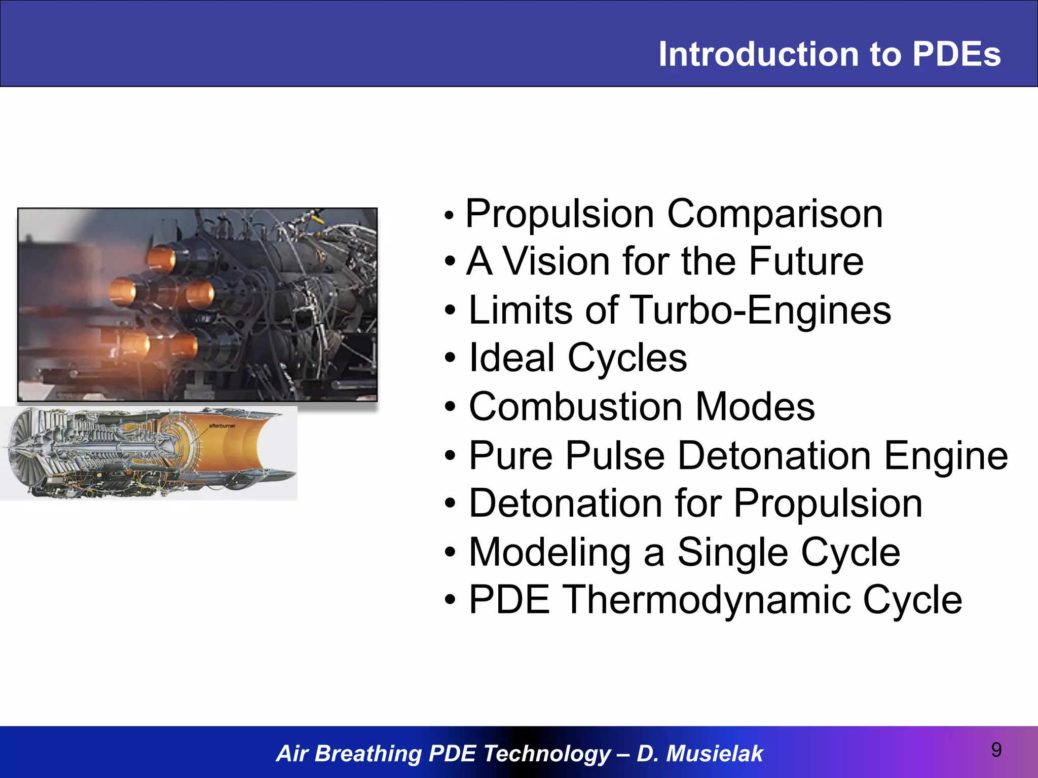 Air Breathing PDE Technology – D. Musielak
Introduction to PDEs
9
• Propulsion Comparison
• A Vision for the Future
• Limits of Turbo-Engines
• Ideal Cycles
• Combustion Modes
• Pure Pulse Detonation Engine
• Detonation for Propulsion
• Modeling a Single Cycle
• PDE Thermodynamic Cycle
 
