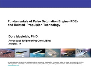 Fundamentals of Pulse Detonation Engine (PDE)
and Related Propulsion Technology
Aerospace Engineering Consulting
Arlington, TX
Dora Musielak, Ph.D.
All rights reserved. No part of this publication may be reproduced, distributed, or transmitted, unless for course participation, in any form
or by any means, or stored in a database or retrieval system, without the prior written permission of the Author. Contact D. Musielak,
dmusielak@uta.edu
 