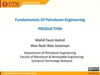1
Fundamentals Of Petroleum Engineering
PRODUCTION
Mohd Fauzi Hamid
Wan Rosli Wan Sulaiman
Department of Petroleum Engineering
Faculty of Petroleum & Renewable Engineering
Universiti Technologi Malaysia
 