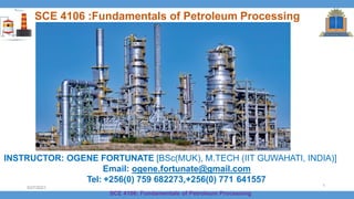 SCE 4106 :Fundamentals of Petroleum Processing
INSTRUCTOR: OGENE FORTUNATE [BSc(MUK), M.TECH (IIT GUWAHATI, INDIA)]
Email: ogene.fortunate@gmail.com
Tel: +256(0) 759 682273,+256(0) 771 641557
SCE 4106: Fundamentals of Petroleum Processing
5/27/2021
1
 