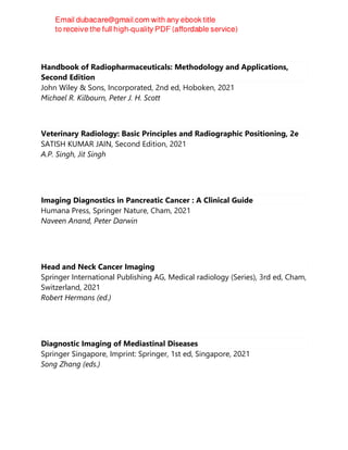 Handbook of Radiopharmaceuticals: Methodology and Applications,
Second Edition
John Wiley & Sons, Incorporated, 2nd ed, Hoboken, 2021
Michael R. Kilbourn, Peter J. H. Scott
Veterinary Radiology: Basic Principles and Radiographic Positioning, 2e
SATISH KUMAR JAIN, Second Edition, 2021
A.P. Singh, Jit Singh
Imaging Diagnostics in Pancreatic Cancer : A Clinical Guide
Humana Press, Springer Nature, Cham, 2021
Naveen Anand, Peter Darwin
Head and Neck Cancer Imaging
Springer International Publishing AG, Medical radiology (Series), 3rd ed, Cham,
Switzerland, 2021
Robert Hermans (ed.)
Diagnostic Imaging of Mediastinal Diseases
Springer Singapore, Imprint: Springer, 1st ed, Singapore, 2021
Song Zhang (eds.)
 