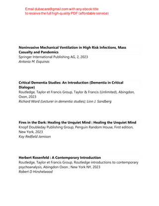Noninvasive Mechanical Ventilation in High Risk Infections, Mass
Casualty and Pandemics
Springer International Publishing AG, 2, 2023
Antonio M. Esquinas
Critical Dementia Studies: An Introduction (Dementia in Critical
Dialogue)
Routledge, Taylor et Francis Group, Taylor & Francis (Unlimited), Abingdon,
Oxon, 2023
Richard Ward (Lecturer in dementia studies); Linn J. Sandberg
Fires in the Dark: Healing the Unquiet Mind : Healing the Unquiet Mind
Knopf Doubleday Publishing Group, Penguin Random House, First edition,
New York, 2023
Kay Redfield Jamison
Herbert Rosenfeld : A Contemporary Introduction
Routledge, Taylor et Francis Group, Routledge introductions to contemporary
psychoanalysis, Abingdon Oxon ; New York NY, 2023
Robert D Hinshelwood
 