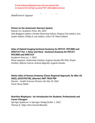 Springer International Publishing : Imprint: Springer, 2nd ed. 2023, Cham
Abdelhamid H. Elgazzar
Primer on the Autonomic Nervous System
Elsevier Inc, Academic Press, 4th, 2023
Italo Biaggioni (editor), Kirsteen Browning (editor), Gregory Fink (editor), Jens
Jordan (editor), Phillip A. Low (editor), Julian F.R. Paton (editor)
Atlas of Hybrid Imaging Sectional Anatomy for PET/CT, PET/MRI and
SPECT/CT Vol. 1: Brain and Neck : Sectional Anatomy for PET/CT,
PET/MRI and SPECT/CT
Academic Press Inc, 1, 2023
Mario Leporace, Ferdinando Calabria, Eugenio Gaudio MD-PhD, Orazio
Schillaci, Alfonso Ciaccio, Antonio Bagnato, Eugenio Gaudio
Netter Atlas of Human Anatomy-Classic Regional Approach, 8e (Mar 29,
2022)_(0323793738)_(Elsevier) NOT TRUE PDF
Elsevier - Health Sciences Division, 8e, Mar 29, 2022
Frank Henry Netter
Nutrition Biophysics : An Introduction for Students, Professionals and
Career Changers
Springer Spektrum. in Springer-Verlag GmbH, 1, 2023
Thomas A. Vilgis; Hans Konrad Biesalski
 