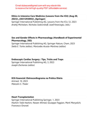 Ethics in Intensive Care Medicine (Lessons from the ICU) (Aug 20,
2023)_(3031293894)_(Springer)
Springer International Publishing AG, Lessons from the ICU, S.l, 2023
Andrej Michalsen, Nicholas Sadovnikoff, Jozef Kesecioglu, (eds.)
Sex and Gender Effects in Pharmacology (Handbook of Experimental
Pharmacology, 282)
Springer International Publishing AG, Springer Nature, Cham, 2023
Stella E. Tsirka (editor), Maricedes Acosta-Martinez (editor)
Endoscopic Cardiac Surgery : Tips, Tricks and Traps
Springer International Publishing AG, 3, 2023
Joseph Zacharias (editor)
ECG Essencial: Eletrocardiograma na Prática Diária
Artmed, 10, 2023
Malcolm S. Thaler
Heart Transplantation
Springer International Publishing Springer, 1, 2023
Hashim Talib Hashim, Naseer Ahmed, Giuseppe Faggian, Martí Manyalich,
Francesco Onorati
 