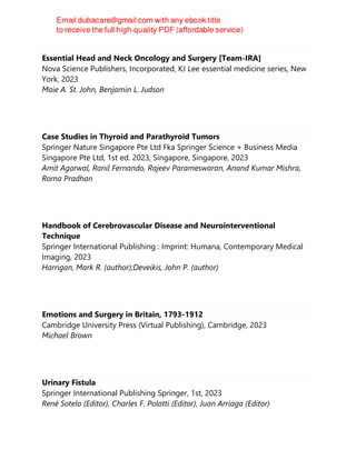 Essential Head and Neck Oncology and Surgery [Team-IRA]
Nova Science Publishers, Incorporated, KJ Lee essential medicine series, New
York, 2023
Maie A. St. John, Benjamin L. Judson
Case Studies in Thyroid and Parathyroid Tumors
Springer Nature Singapore Pte Ltd Fka Springer Science + Business Media
Singapore Pte Ltd, 1st ed. 2023, Singapore, Singapore, 2023
Amit Agarwal, Ranil Fernando, Rajeev Parameswaran, Anand Kumar Mishra,
Roma Pradhan
Handbook of Cerebrovascular Disease and Neurointerventional
Technique
Springer International Publishing : Imprint: Humana, Contemporary Medical
Imaging, 2023
Harrigan, Mark R. (author);Deveikis, John P. (author)
Emotions and Surgery in Britain, 1793-1912
Cambridge University Press (Virtual Publishing), Cambridge, 2023
Michael Brown
Urinary Fistula
Springer International Publishing Springer, 1st, 2023
René Sotelo (Editor), Charles F. Polotti (Editor), Juan Arriaga (Editor)
 