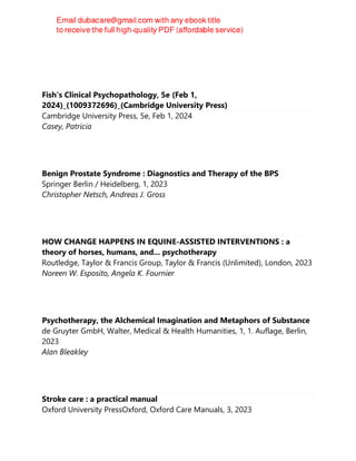 BRAD. BOWINS
Fish's Clinical Psychopathology, 5e (Feb 1,
2024)_(1009372696)_(Cambridge University Press)
Cambridge University Press, 5e, Feb 1, 2024
Casey, Patricia
Benign Prostate Syndrome : Diagnostics and Therapy of the BPS
Springer Berlin / Heidelberg, 1, 2023
Christopher Netsch, Andreas J. Gross
HOW CHANGE HAPPENS IN EQUINE-ASSISTED INTERVENTIONS : a
theory of horses, humans, and... psychotherapy
Routledge, Taylor & Francis Group, Taylor & Francis (Unlimited), London, 2023
Noreen W. Esposito, Angela K. Fournier
Psychotherapy, the Alchemical Imagination and Metaphors of Substance
de Gruyter GmbH, Walter, Medical & Health Humanities, 1, 1. Auflage, Berlin,
2023
Alan Bleakley
Stroke care : a practical manual
Oxford University PressOxford, Oxford Care Manuals, 3, 2023
 