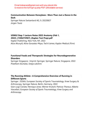 Communication Between Honeybees : More Than Just a Dance in the
Dark
Springer Nature Switzerland AG, 9, 20220827
Jürgen Tautz
USMLE Step 1 Lecture Notes 2022 Anatomy (Feb 1,
2022)_(1506272967)_(Kaplan Test Prep).pdf
Kaplan Publishing, New York, NY, 2022
Alice Akunyili; Alina Gonzalez-Mayo; Ted A James; Kaplan Medical (Firm)
Functional Foods and Therapeutic Strategies for Neurodegenerative
Disorders
Springer Singapore : Imprint: Springer, Springer Nature, Singapore, 2022
Preetham Elumalai, Sreeja Lakshmi
The Running Athlete : A Comprehensive Overview of Running in
Different Sports
Springer ; ESSKA, European Society of Sports Traumatology, Knee Surgery &
Arthroscopy, Springer Nature, Berlin, Germany, 2022
Gian Luigi Canata; Henrique Jones; Werner Krutsch; Patricia Thoreux; Alberto
Vascellari; European Society of Sports Traumatology, Knee Surgery and
Arthroscopy
 