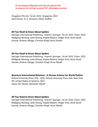 Springer Nature Singapore Pte Ltd Fka Springer Science + Business Media
Singapore Pte Ltd, 1st ed. 2022, Singapore, 2022
Amit Kumar, G. K. Goswami, Edwin Huffine
All You Need to Know About Spiders
Springer International Publishing : Imprint: Springer, 1st ed. 2022, Cham, 2022
Wolfgang Nentwig, Jutta Ansorg, Angelo Bolzern, Holger Frick, Anne-Sarah
Ganske, Ambros Hänggi, Christian Kropf, Anna Stäubli
All You Need to Know About Spiders
Springer International Publishing : Imprint: Springer, 1st ed. 2022, Cham, 2022
Wolfgang Nentwig, Jutta Ansorg, Angelo Bolzern, Holger Frick, Anne-Sarah
Ganske, Ambros Hänggi, Christian Kropf, Anna Stäubli
Quantum International Relations : A Human Science for World Politics
Oxford University Press USA - OSO, Oxford University Press USA, New York,
NY, United States of America, 2022
James Der Derian; Alexander Wendt
All You Need to Know About Spiders
Springer International Publishing : Imprint: Springer, 1st ed. 2022, Cham, 2022
Wolfgang Nentwig, Jutta Ansorg, Angelo Bolzern, Holger Frick, Anne-Sarah
Ganske, Ambros Hänggi, Christian Kropf, Anna Stäubli
 
