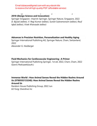 Technology-Enabled Work-System Design: Select Proceedings of HWWE
2018 (Design Science and Innovation)
Springer Singapore : Imprint: Springer, Springer Nature, Singapore, 2022
D. Bijulal (editor), V. Regi Kumar (editor), Suresh Subramoniam (editor), Rauf
Iqbal (editor), Vivek Khanzode (editor)
Advances in Precision Nutrition, Personalization and Healthy Aging
Springer International Publishing AG, Springer Nature, Cham, Switzerland,
2022
Alexander G. Haslberger
Fluid Mechanics for Cardiovascular Engineering : A Primer
Springer International Publishing Springer, 1st ed. 2022, Cham, Cham, 2022
Gianni Pedrizzetti(auth.)
Immense World : How Animal Senses Reveal the Hidden Realms Around
Us (9780593133248): How Animal Senses Reveal the Hidden Realms
Around Us
Random House Publishing Group, 2022 Jun
Ed Yong; Overdrive Inc
 