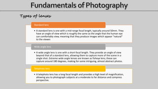 • A standard lens is one with a mid-range focal length, typically around 50mm. They
have an angle of view which is roughly the same as the angle that the human eye
can comfortably view, meaning that they produce images which appear "natural"
to the viewer.
Standard lens
• A wide angle lens is one with a short focal length. They provide an angle of view
beyond that of a standard lens, allowing them to capture more of the scene in a
single shot. Extreme wide angle lenses are known as fisheye lens; these can
capture around 180 degrees, making for some intriguing, almost abstract photos.
Wide angle lens
• A telephoto lens has a long focal length and provides a high level of magnification,
allowing you to photograph subjects at a moderate to far distance and compress
perspective.
Telephoto lens
Types of lenses
 