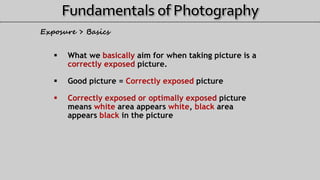  What we basically aim for when taking picture is a
correctly exposed picture.
 Good picture = Correctly exposed picture
 Correctly exposed or optimally exposed picture
means white area appears white, black area
appears black in the picture
Exposure > Basics
 