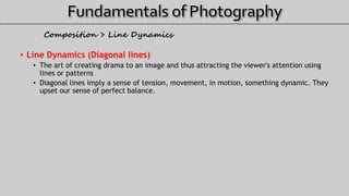 • Line Dynamics (Diagonal lines)
• The art of creating drama to an image and thus attracting the viewer's attention using
lines or patterns
• Diagonal lines imply a sense of tension, movement, in motion, something dynamic. They
upset our sense of perfect balance.
Composition > Line Dynamics
 