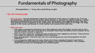 Composition > Vary the shooting angle
• Vary the shooting angle
• Ant’s eye view - Unusual perspectives impact the experience of the viewer or audience too. From the
low perspective, the ground and the horizon either intersect or sandwich the subject material, creating
emphasis and guiding the eye around the image. When these planes come together abruptly, they also
draw attention to the composition of the environment. By enhancing the depth of the image, the image
appeals to the human eye because it is both familiar and unusual at the same time.
• Bird’s eye view -
 This angle or perspective finds great use in film making as many film makers use this view to click
and record shots. The view turns out to be amazing in most cases and helps to lend variations to the
way the central character is captured.
 Bird’s eye view is great for clicking pictures of cities for travel magazines and shows. These pictures
prove useful for postcards, newspapers and for brochures.
 Many photographers’ find bird’s eye view very interesting and use only this perspective for their
collections.
 It is a perspective different from many others and is hence considered valued in the field of
photography. It is often difficult to take and requires a lot of skill and patience. This is another
reason why bird eye view photographs are considered good.
 