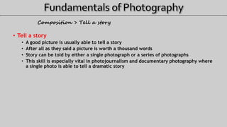 Composition > Tell a story
• Tell a story
• A good picture is usually able to tell a story
• After all as they said a picture is worth a thousand words
• Story can be told by either a single photograph or a series of photographs
• This skill is especially vital in photojournalism and documentary photography where
a single photo is able to tell a dramatic story
 